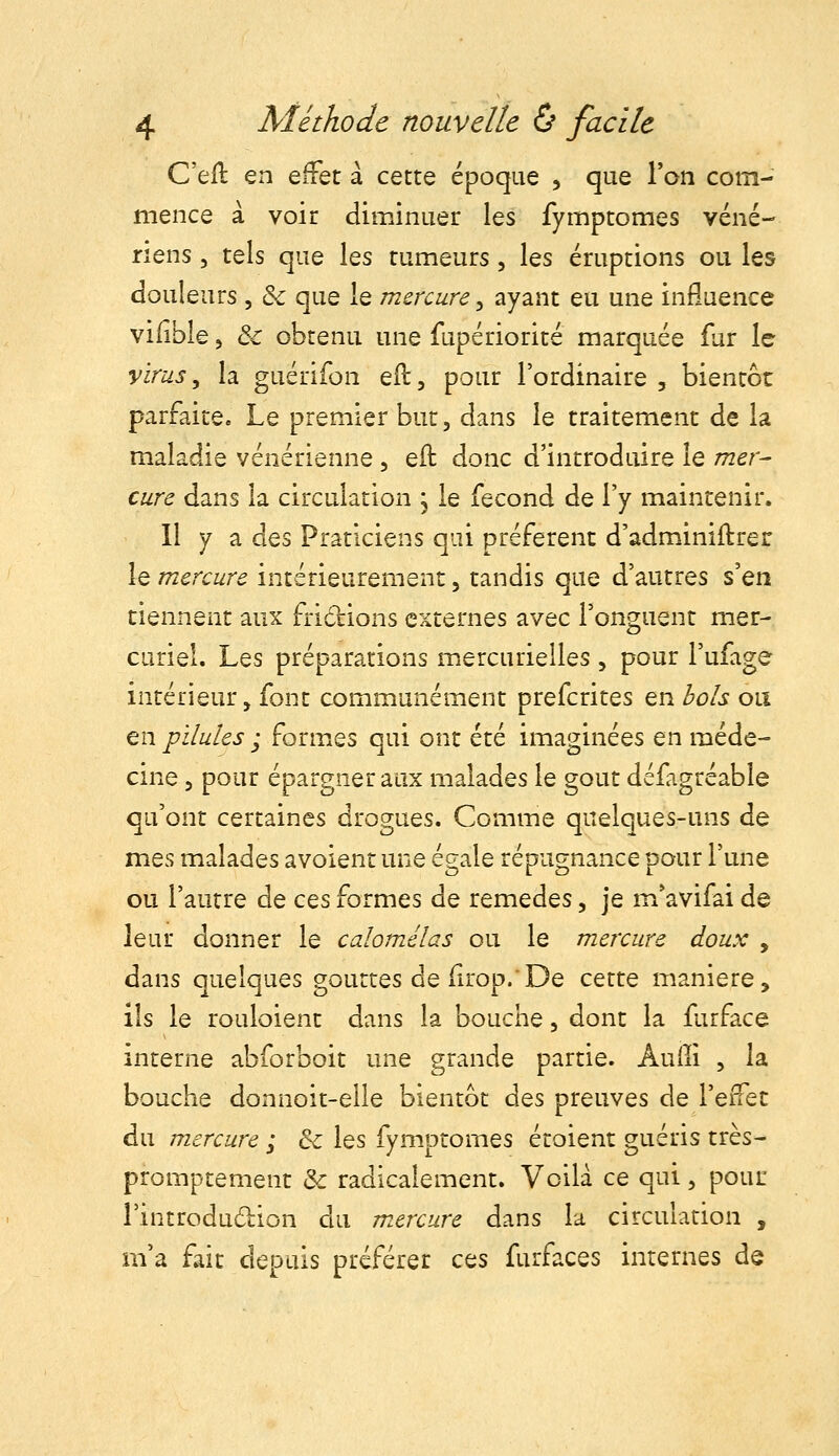 C'efl en effet a cette époque , que l'on com- mence à voir diminuer les fymptomes véné- riens 3 tels que les tumeurs, les éruptions ou les douleurs , & que le mercure ^ ayant eu une influence vilible 5 & obtenu une fupériorité marquée fur le virus, la guérifon ed, pour l'ordinaire , bientôt parfaite. Le premier but, dans le traitement de la maladie vénérienne , eft donc d'introduire le mer- cure dans la circulation , le fécond de l'y maintenir. Il y a des Praticiens qui préfèrent d'adminiftrer le mercure intérieurement, tandis que d'autres s'en tiennent aux frictions externes avec l'onguent mer- curiel. Les préparations mercurielles, pour l'ufage intérieur, font communément prefcrites en bols ou en pilules ; formes qui ont été imaginées en méde- cine 5 pour épargner aux malades le goût défagréable qu'ont certaines drogues. Comme quelques-uns de mes malades avoient une égale répugnance pour l'une ou l'autre de ces formes de remèdes, je m*avifai de leur donner le calomélas ou le mercure doux , dans quelques gouttes de iirop.De cette manière, ils le rouloient dans la bouche, dont la furface interne abforboit une grande partie. Âuiîi , la bouche donnoit-elle bientôt à^s preuves de l'eifec du mercure ; Se les fymptomes étoient guéris très- promptement & radicalement. Voilà ce qui, pouu i'introdudion du m.ercure dans la circulation , m'a fait depuis préférer ces furfaces internes de