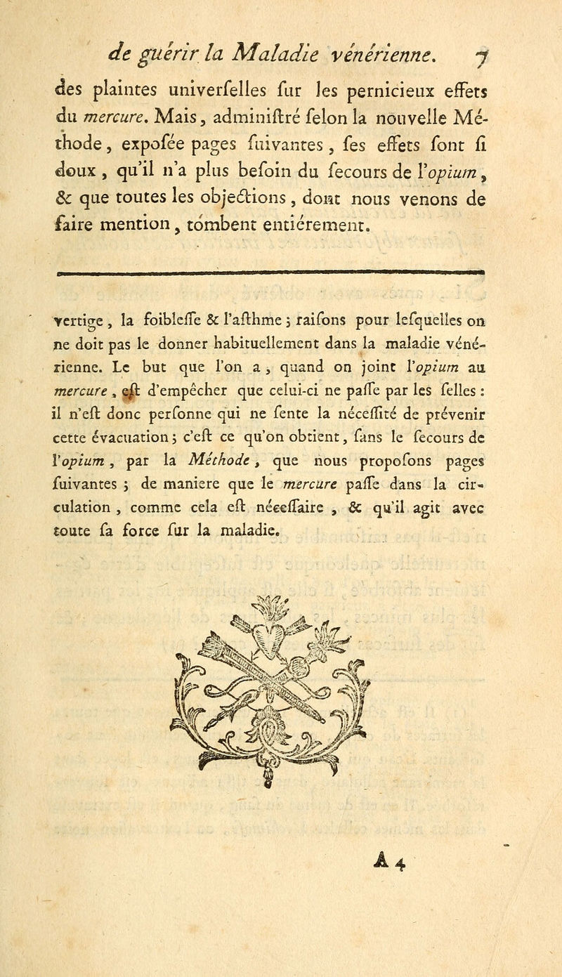 des plaintes univerfelles far les pernicieux effets du mercure. Mais, adminiftré félon la nouvelle Mé- thode , expofée pages fuivantes, {qs effets font fî doux , qu'il n'a plus befoin du fecours de Vopium, Ôc que toutes les objedions, dont nous venons de faire mention, tombent entièrement. Ycrtige , la foibieife Se l'aflhme 5 raifons pour Isfquelics on jtie doit pas le donner habituellement dans la maladie véné- rienne. Le but que l'on a , quand on joint Vopium aa mercure, ^ d'empêcher que celui-ci ne pafTe par les felles : il n'eft donc perfonne qui ne fente la néceiîîté de prévenir cette évacuation j c'eft ce qu'on obtient, fans le fecours de Vopium, par la Méthode, que nous propofons pages fuivantes j de manière que le mercure paife dans la cir^» culation , comme cela eft néceiTaire , & qu'il agit avec toute fa force far la maladie. A4