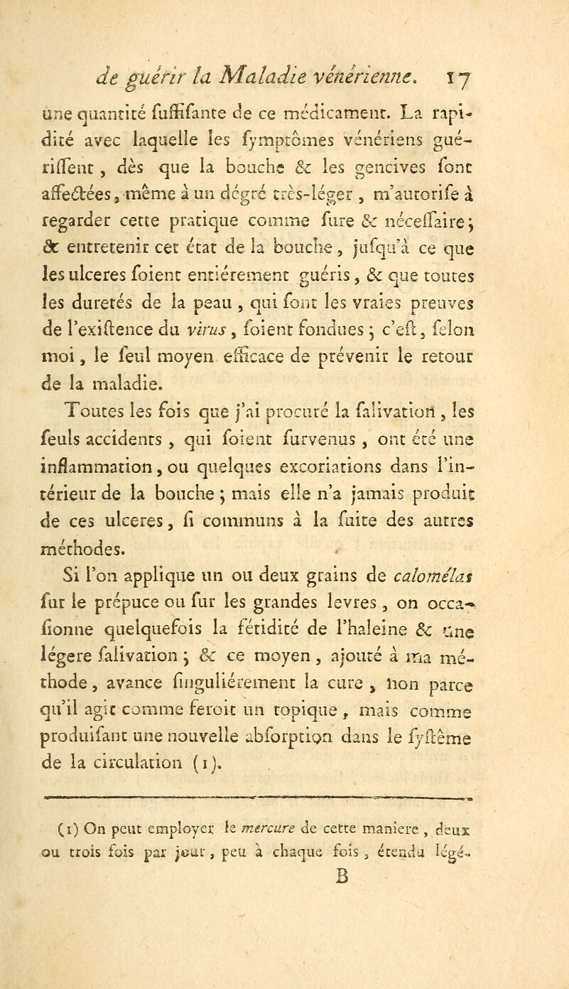 une quancicé Tuffifante de ce mcdicamenr. La rapi- dité avec laquelle les fymptômes vénériens gué- rifTenr , dès que la bouche & les gencives (ont affedlées 3 même 1 un degré crcs-léger , m'aurorife à regarder cette pratique coip.me fiire & néceilaire j àc entretenir cet état de la bouclie, jufqu'à ce que les ulcères foienc entièrement guéris, de que toutes \qs duretés de la peau , qui font les vraies preuves de Texiftence du virus, foient fondues, c'eil, félon moi, le feul moyen efHcace de prévenit le retour de la maladie. Toutes les fois que j'ai procuré la falivation , les feuls accidents , qui foient furvenus , ont été une inflammation, ou quelques excoriations dans l'in- térieur de la bouche ; mais elle n'a jamais produic de ces ulcères, iî communs à la fuite des autres méthodes. Si l'on applique un ou deux grains de calomélas far le prépuce ou fur les grandes lèvres, on occa- (ionne quelquefois la fétidité de l'haleine Si une légère falivation j & ce moyen, ajouté à ma mé- thode 5 avance finguliérement la cure , îion parce qu'il agîc comme feroit un topique , mais comme produifant une nouvelle abforption dans le fyilême de la circulation (i). (i) On peut employei: le mercure de cette manière , deux ou trois fois par jcut, peu à chaque fois ^ étendu icgé- B