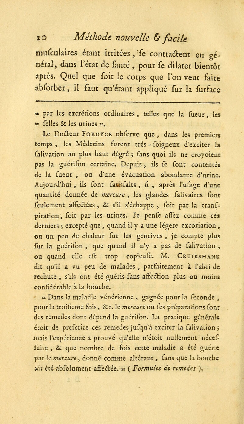 mufculaires étant irritées, Te contradent en gé- néral, dans l'état de fanté , pour fe dilater bientôt après. Quel que foit le corps que l'on veut faire abforber, il faut qu'étant appliqué fur la furface M par les excrétions ordinaires, telles que la Tueur, les » felles & les urines «. Le Dodeur Fordyce obrerve que , dans les premiers temps , les Médecins furent très - foigneux d'exciter la falivation au plus haut degré , fans quoi ils ne croyoient pas la guérifon certaine. Depuis, ils fe font contentés de la fueur , ou d'une évacuation abondante d'urine. Aujourd'hui, ils font fasisfaits, fi , après l'ufagc d'une quantité donnée de mercure , les glandes falivaires font feulement affectées, & s'il s'échappe , foit par la tranf-* piration, foit par les urines. Je penfe aflez comme ces derniers 5 excepté que, quand il y a une légère excoriation, ou un peu de chaleur fur les gencives ^ je compte plus fur la guérifon , que quand il n'y a pas de falivation , ou quand elle efl trop copieufe. M. Cruikshank dit qu'il a vu peu de malades , parfaitement à l'abri de rechute , s'ils ont été guéris fans affeâiion plus ou moins confidérabîe à la bouche. ce Dans la maladie vénérienne , gagnée pour la féconde , pour la troifieme fois, &c. le mercure ou (zs préparations font des remèdes dont dépend la guérifon. La pratique générale ctoit de prefcrire ces remèdes jufqu'à exciter la falivation, mais l'expérience a prouvé qu'elle n'étoit nullement nécef faire , & que nombre de fois cette maladie a été guérie par le mercure, donné comme altérant, fans que la bouche ait été abfcîument afFedéc. « ( Formules de remèdes ).