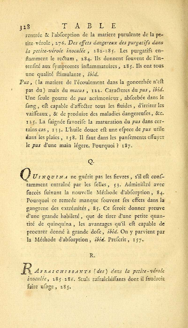 jiS TABLE rentrée oC rabforption de la matière purulente Je la pe- tite-vérole , z-jé. Des effets dangereux des purgatifs dans la petite-vérole inoculée , 181-185. Les purgatifs en- ilamment le redum , 184. Ils donnent fouvent de l'in- tenfité aux fyraptomes in£ammatcires ^ z8j. Ils ont tous une qualité ftimulante , ihid. Tus, (la matière de l'écoulement dans la gonorrhée n'eft pas du) mais du mucus , m. Caractères d\ipus^ ibid. Une feule goutte de pus acrimonieux ^ abforbée dans le faiîg , eO: capable d'afFeder tous les fluides , d'irriter les vailTeaux, & de produire des maladies dangereufes, &:c. Î15. La faignée favorife la maturation du pus dans cer- tains cas, ï 3 3. L'huile douce eft une efpece àtpus utile dans les plaies, 158. Il faut dans les panfements efluyer Iz pus d'une main légère, Pour(^uoi 5 187. \J VIK Qu ï K A ne guérit pas les lièvres, s'il eft conf- tamment entraîné par les felks, ^5. Adminiilré avec fuccès fuivant la nouvelle Méthode d'abfcrption, 84» Pourquoi ce remède manque fouvent fes eftets dans la gangrené des extrémités, S5. Ce feroit donner preuve d'une grande habileté , que de tirer d'une petite quan- tité de quinquina , les avantages qu'il eft capable de procurer donné à grande dofe, ièid. On y parvient par îa Méthode d'abforption, i^/V. Prefcrit, ijy. R. Afraichissakts { des ) dcns la petite - vérole Inoculée^ xZyiZC. Seuls rafraîcinirants dont il faud/cii: fsirs uuge, 285»