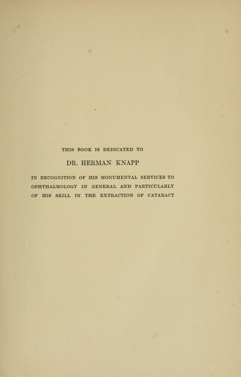 THIS BOOK IS DEDICATED TO DR. HERMAN KNAPP IN RECOGNITION OF HIS MONUMENTAL SERVICES TO OPHTHALMOLOGY IN GENERAL AND PARTICULARLY OF HIS SEJLL IN THE EXTRACTION OF CATARACT