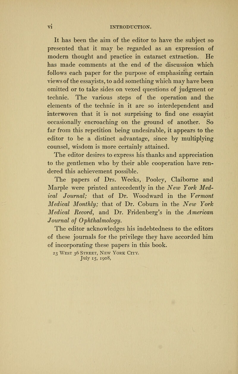 It has been the aim of the editor to have the subject so presented that it may be regarded as an expression of modern thought and practice in cataract extraction. He has made comments at the end of the discussion which follows each paper for the purpose of emphasizing certain views of the essayists, to add something which may have been omitted or to take sides on vexed questions of judgment or technic. The various steps of the operation and the elements of the technic in it are so interdependent and interwoven that it is not surprising to find one essayist occasionally encroaching on the ground of another. So far from this repetition being undesirable, it appears to the editor to be a distinct advantage, since by multiplying counsel, wisdom is more certainly attained. The editor desires to express his thanks and appreciation to the gentlemen who by their able cooperation have ren- dered this achievement possible. The papers of Drs. Weeks, Pooley, Claiborne and Marple were printed antecedently in the New York Med- ical Journal; that of Dr. Woodward in the Vermont Medical Monthly; that of Dr. Coburn in the New York Medical Record, and Dr. Fridenberg's in the American Journal of Ophthalmology. The editor acknowledges his indebtedness to the editors of these journals for the privilege they have accorded him of incorporating these papers in this book. 23 West 36 Street, New York City. July 15, 1908,