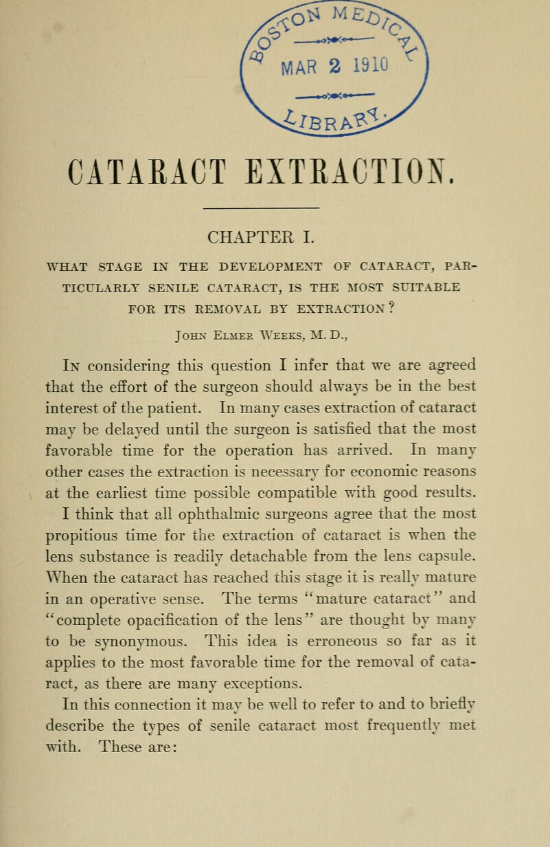 CATAEACT EXTRACTION. CHAPTER I. WHAT STAGE IN THE DEVELOPMENT OF CATARACT, PAR- TICULARLY SENILE CATARACT, IS THE MOST SUITABLE FOR ITS REMOVAL BY EXTRACTION ? John Elmer Weeks, M. D., In considering this question I infer that we are agreed that the effort of the surgeon should always be in the best interest of the patient. In many cases extraction of cataract may be delayed until the surgeon is satisfied that the most favorable time for the operation has arrived. In many other cases the extraction is necessary for economic reasons at the earliest time possible compatible with good results. I think that all ophthalmic surgeons agree that the most propitious time for the extraction of cataract is when the lens substance is readily detachable from the lens capsule. When the cataract has reached this stage it is really mature in an operative sense. The terms mature cataract and complete opacification of the lens are thought by many to be synonymous. This idea is erroneous so far as it applies to the most favorable time for the removal of cata- ract, as there are many exceptions. In this connection it may be well to refer to and to briefly describe the types of senile cataract most frequently met with. These are: