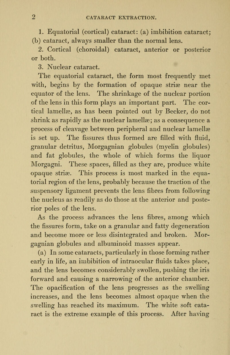 1. Equatorial (cortical) cataract: (a) imbibition cataract; (b) cataract, always smaller than the normal lens. 2. Cortical (choroidal) cataract, anterior or posterior or both. 3. Nuclear cataract. The equatorial cataract, the form most frequently met with, begins by the formation of opaque striae near the equator of the lens. The shrinkage of the nuclear portion of the lens in this form plays an important part. The cor- tical lamellae, as has been pointed out by Becker, do not shrink as rapidly as the nuclear lamellae; as a consequence a process of cleavage between peripheral and nuclear lamellae is set up. The fissures thus formed are filled with fluid, granular detritus, Morgagnian globules (myelin globules) and fat globules, the whole of which forms the liquor Morgagni. These spaces, filled as they are, produce white opaque striae. This process is most marked in the equa- torial region of the lens, probably because the traction of the suspensory ligament prevents the lens fibres from following the nucleus as readily as do those at the anterior and poste- rior poles of the lens. As the process advances the lens fibres, among which the fissures form, take on a granular and fatty degeneration and become more or less disintegrated and broken. Mor- gagnian globules and albuminoid masses appear. (a) In some cataracts, particularly in those forming rather early in life, an imbibition of intraocular fluids takes place, and the lens becomes considerably swollen, pushing the iris forward and causing a narrowing of the anterior chamber. The opacification of the lens progresses as the swelling increases, and the lens becomes almost opaque when the swelling has reached its maximum. The white soft cata- ract is the extreme example of this process. After having