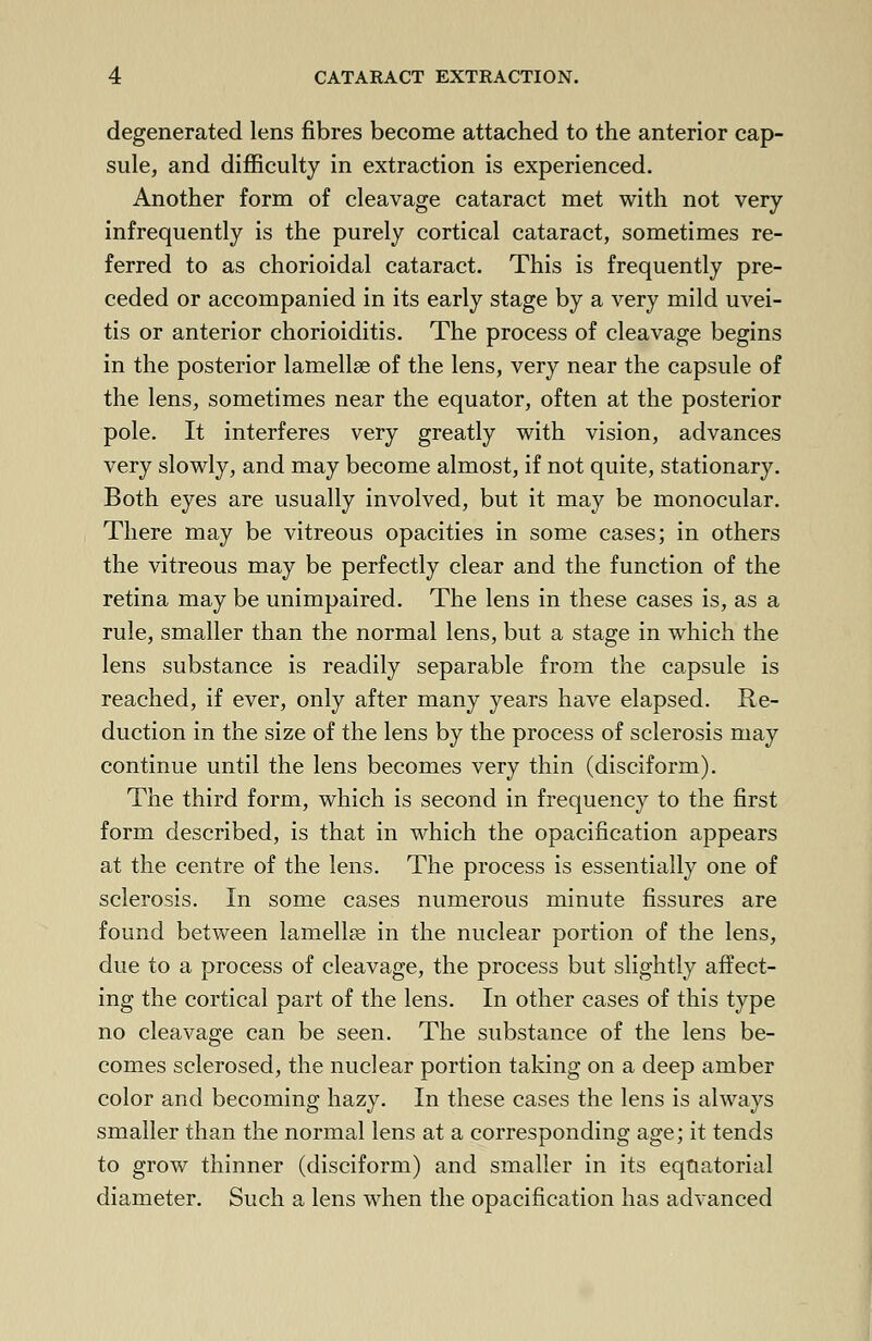 degenerated lens fibres become attached to the anterior cap- sule, and difficulty in extraction is experienced. Another form of cleavage cataract met with not very infrequently is the purely cortical cataract, sometimes re- ferred to as chorioidal cataract. This is frequently pre- ceded or accompanied in its early stage by a very mild uvei- tis or anterior chorioiditis. The process of cleavage begins in the posterior lamellae of the lens, very near the capsule of the lens, sometimes near the equator, often at the posterior pole. It interferes very greatly with vision, advances very slowly, and may become almost, if not quite, stationary. Both eyes are usually involved, but it may be monocular. There may be vitreous opacities in some cases; in others the vitreous may be perfectly clear and the function of the retina may be unimpaired. The lens in these cases is, as a rule, smaller than the normal lens, but a stage in which the lens substance is readily separable from the capsule is reached, if ever, only after many years have elapsed. Re- duction in the size of the lens by the process of sclerosis may continue until the lens becomes very thin (disciform). The third form, which is second in frequency to the first form described, is that in which the opacification appears at the centre of the lens. The process is essentially one of sclerosis. In some cases numerous minute fissures are found between lamella? in the nuclear portion of the lens, due to a process of cleavage, the process but slightly affect- ing the cortical part of the lens. In other cases of this type no cleavage can be seen. The substance of the lens be- comes sclerosed, the nuclear portion taking on a deep amber color and becoming hazy. In these cases the lens is always smaller than the normal lens at a corresponding age; it tends to grow thinner (disciform) and smaller in its equatorial diameter. Such a lens when the opacification has advanced