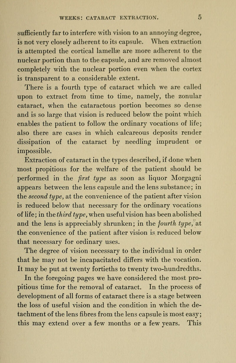 sufficiently far to interfere with vision to an annoying degree, is not very closely adherent to its capsule. When extraction is attempted the cortical lamellae are more adherent to the nuclear portion than to the capsule, and are removed almost completely with the nuclear portion even when the cortex is transparent to a considerable extent. There is a fourth type of cataract which we are called upon to extract from time to time, namely, the zonular cataract, when the cataractous portion becomes so dense and is so large that vision is reduced below the point which enables the patient to follow the ordinary vocations of life; also there are cases in which calcareous deposits render dissipation of the cataract by needling imprudent or impossible. Extraction of cataract in the types described, if done when most propitious for the welfare of the patient should be performed in the first type as soon as liquor Morgagni appears between the lens capsule and the lens substance; in the second type, at the convenience of the patient after vision is reduced below that necessary for the ordinary vocations of life; in the third type, when useful vision has been abolished and the lens is appreciably shrunken; in the fourth type, at the convenience of the patient after vision is reduced below that necessary for ordinary uses. The degree of vision necessary to the individual in order that he may not be incapacitated differs with the vocation. It may be put at twenty fortieths to twenty two-hundredths. In the foregoing pages we have considered the most pro- pitious time for the removal of cataract. In the process of development of all forms of cataract there is a stage between the loss of useful vision and the condition in which the de- tachment of the lens fibres from the lens capsule is most easy; this may extend over a few months or a few years. This