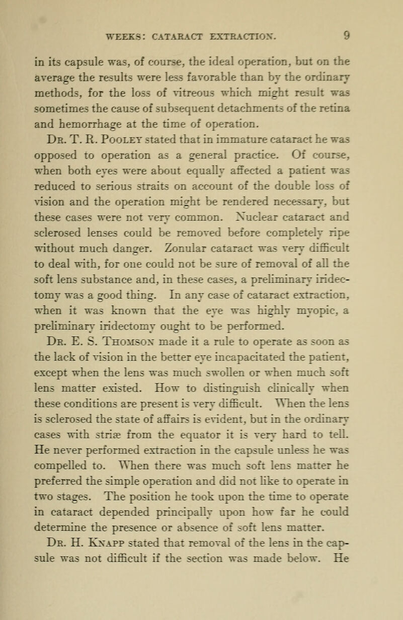 in its capsule was, of course, the ideal operation, but on the average the results were less favorable than by the ordinary methods, for the loss of vitreous which might result was sometimes the cause of subsequent detachments of the retina and hemorrhage at the time of operation. Dr. T. R. Poolet stated that in immature cataract he was opposed to operation as a general practice. Of course, when both eyes were about equally affected a patient was reduced to serious straits on account of the double k vision and the operation might be rendered necessaiy, but these cases were not very common. Nuclear cataract and sclerosed lenses could be removed before completely ripe without much danger. Zonular cataract was very difficult to deal with, for one could not be sure of removal of all the soft lens substance and, in these cases, a preliminary iridec- tomv was a good thing. In anv case of cataract extraction, when it was known that the eye was highly myopic, a preliminary iridectomy ought to be performed. Dr. E. S. Thomson made it a rule to operate as soon as the lack of vision in the better eye incapacitated the patient, except when the lens was much swollen or when much soft lens matter existed. How to distinguish clinically when these conditions are present is very difficult. When the lens is sclerosed the state of affairs is evident, but in the ordinary cases with stria? from the equator it is very hard to tell. He never performed extraction in the capsule unless he was compelled to. When there was much soft lens matter he preferred the simple operation and did not like to operate in two stages. The position he took upon the time to operate in cataract depended principally upon how far he could determine the presence or absence of soft lens matter. Dr. H. Kxapp stated that removal of the lens in the cap- sule was not difficult if the section was made below. He