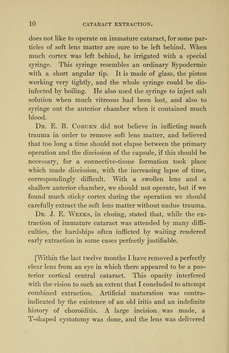 does not like to operate on immature cataract, for some par- ticles of soft lens matter are sure to be left behind. When much cortex was left behind, he irrigated with a special syringe. This syringe resembles an ordinary hypodermic with a short angular tip. It is made of glass, the piston working very tightly, and the whole syringe could be dis- infected by boiling. He also used the syringe to inject salt solution when much vitreous had been lost, and also to syringe out the anterior chamber when it contained much blood. Dr. E. B. Coburn did not believe in inflicting much trauma in order to remove soft lens matter, and believed that too long a time should not elapse between the primary operation and the discission of the capsule, if this should be necessary, for a connective-tissue formation took place which made discission, with the increasing lapse of time, correspondingly difficult. With a swollen lens and a shallow anterior chamber, we should not operate, but if we found much sticky cortex during the operation we should carefully extract the soft lens matter without undue trauma. Dr. J. E. Weeks, in closing, stated that, while the ex- traction of immature cataract was attended by many diffi- culties, the hardships often inflicted by waiting rendered early extraction in some cases perfectly justifiable. [Within the last twelve months I have removed a perfectly clear lens from an eye in which there appeared to be a pos- terior cortical central cataract. This opacity interfered with the vision to such an extent that I concluded to attempt combined extraction. Artificial maturation was contra- indicated by the existence of an old iritis and an indefinite history of choroiditis. A large incision was made, a T-shaped cystotomy was done, and the lens was delivered