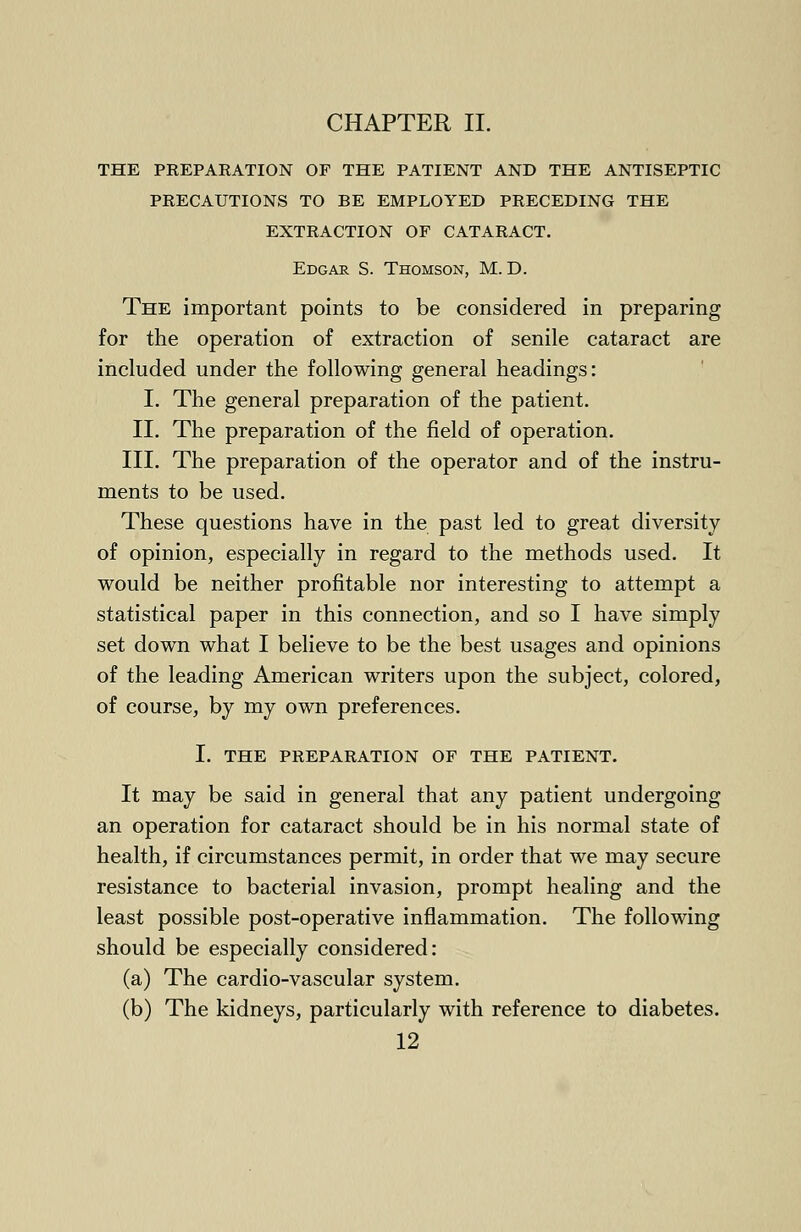 CHAPTER II. THE PREPARATION OF THE PATIENT AND THE ANTISEPTIC PRECAUTIONS TO BE EMPLOYED PRECEDING THE EXTRACTION OF CATARACT. Edgar S. Thomson, M. D. The important points to be considered in preparing for the operation of extraction of senile cataract are included under the following general headings: I. The general preparation of the patient. II. The preparation of the field of operation. III. The preparation of the operator and of the instru- ments to be used. These questions have in the past led to great diversity of opinion, especially in regard to the methods used. It would be neither profitable nor interesting to attempt a statistical paper in this connection, and so I have simply set down what I believe to be the best usages and opinions of the leading American writers upon the subject, colored, of course, by my own preferences. I. THE PREPARATION OF THE PATIENT. It may be said in general that any patient undergoing an operation for cataract should be in his normal state of health, if circumstances permit, in order that we may secure resistance to bacterial invasion, prompt healing and the least possible post-operative inflammation. The following should be especially considered: (a) The cardio-vascular system. (b) The kidneys, particularly with reference to diabetes.