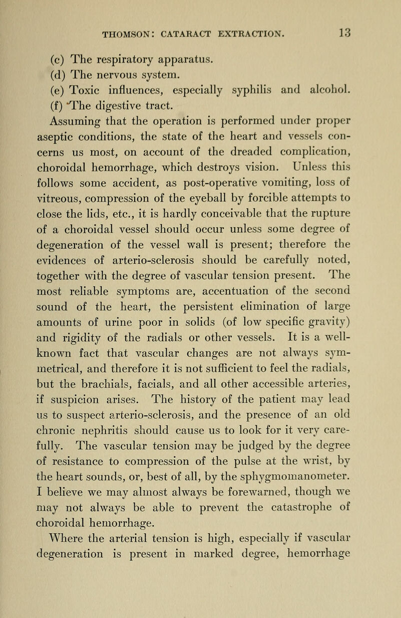 (c) The respiratory apparatus. (d) The nervous system. (e) Toxic influences, especially syphilis and alcohol. (f) *The digestive tract. Assuming that the operation is performed under proper aseptic conditions, the state of the heart and vessels con- cerns us most, on account of the dreaded complication, choroidal hemorrhage, which destroys vision. Unless this follows some accident, as post-operative vomiting, loss of vitreous, compression of the eyeball by forcible attempts to close the lids, etc., it is hardly conceivable that the rupture of a choroidal vessel should occur unless some degree of degeneration of the vessel wall is present; therefore the evidences of arterio-sclerosis should be carefully noted, together with the degree of vascular tension present. The most reliable symptoms are, accentuation of the second sound of the heart, the persistent elimination of large amounts of urine poor in solids (of low specific gravity) and rigidity of the radials or other vessels. It is a well- known fact that vascular changes are not always sym- metrical, and therefore it is not sufficient to feel the radials, but the brachials, facials, and all other accessible arteries, if suspicion arises. The history of the patient may lead us to suspect arterio-sclerosis, and the presence of an old chronic nephritis should cause us to look for it very care- fully. The vascular tension may be judged by the degree of resistance to compression of the pulse at the wrist, by the heart sounds, or, best of all, by the sphygmomanometer. I believe we may almost always be forewarned, though we may not always be able to prevent the catastrophe of choroidal hemorrhage. Where the arterial tension is high, especially if vascular degeneration is present in marked degree, hemorrhage