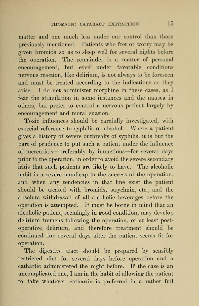 matter and one much less under our control than those previously mentioned. Patients who fret or worry may be given bromids so as to sleep well for several nights before the operation. The remainder is a matter of personal encouragement, but even under favorable conditions nervous reaction, like delirium, is not always to be foreseen and must be treated according to the indications as they arise. I do not administer morphine in these cases, as I fear the stimulation in some instances and the nausea in others, but prefer to control a nervous patient largely by encouragement and moral suasion. Toxic influences should be carefully investigated, with especial reference to syphilis or alcohol. Where a patient gives a history of severe outbreaks of syphilis, it is but the part of prudence to put such a patient under the influence of mercurials—preferably by inunctions—for several days prior to the operation, in order to avoid the severe secondary iritis that such patients are likely to have. The alcoholic habit is a severe handicap to the success of the operation, and when any tendencies in that line exist the patient should be treated with bromids, strychnin, etc., and the absolute withdrawal of all alcoholic beverages before the operation is attempted. It must be borne in mind that an alcoholic patient, seemingly in good condition, may develop delirium tremens following the operation, or at least post- operative, delirium, and therefore treatment should be continued for several days after the patient seems fit for operation. The digestive tract should be prepared by sensibly restricted diet for several days before operation and a cathartic administered the night before. If the case is an uncomplicated one, I am in the habit of allowing the patient to take whatever cathartic is preferred in a rather full