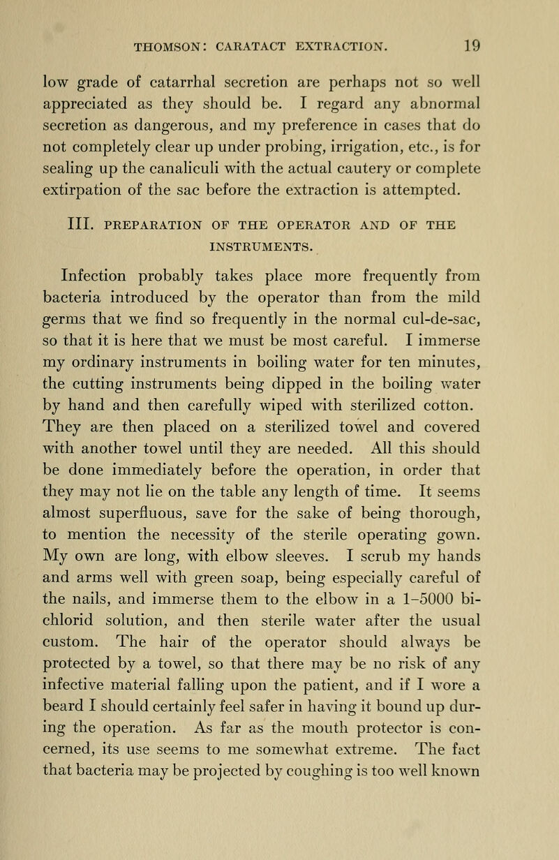 low grade of catarrhal secretion are perhaps not so well appreciated as they should be. I regard any abnormal secretion as dangerous, and my preference in cases that do not completely clear up under probing, irrigation, etc., is for sealing up the canaliculi with the actual cautery or complete extirpation of the sac before the extraction is attempted. III. PREPARATION OF THE OPERATOR AND OF THE INSTRUMENTS. Infection probably takes place more frequently from bacteria introduced by the operator than from the mild germs that we find so frequently in the normal cul-de-sac, so that it is here that we must be most careful. I immerse my ordinary instruments in boiling water for ten minutes, the cutting instruments being dipped in the boiling water by hand and then carefully wiped with sterilized cotton. They are then placed on a sterilized towel and covered with another towel until they are needed. All this should be done immediately before the operation, in order that they may not lie on the table any length of time. It seems almost superfluous, save for the sake of being thorough, to mention the necessity of the sterile operating gown. My own are long, with elbow sleeves. I scrub my hands and arms well with green soap, being especially careful of the nails, and immerse them to the elbow in a 1-5000 bi- chlorid solution, and then sterile water after the usual custom. The hair of the operator should always be protected by a towel, so that there may be no risk of any infective material falling upon the patient, and if I wore a beard I should certainly feel safer in having it bound up dur- ing the operation. As far as the mouth protector is con- cerned, its use seems to me somewhat extreme. The fact that bacteria may be projected by coughing is too well known