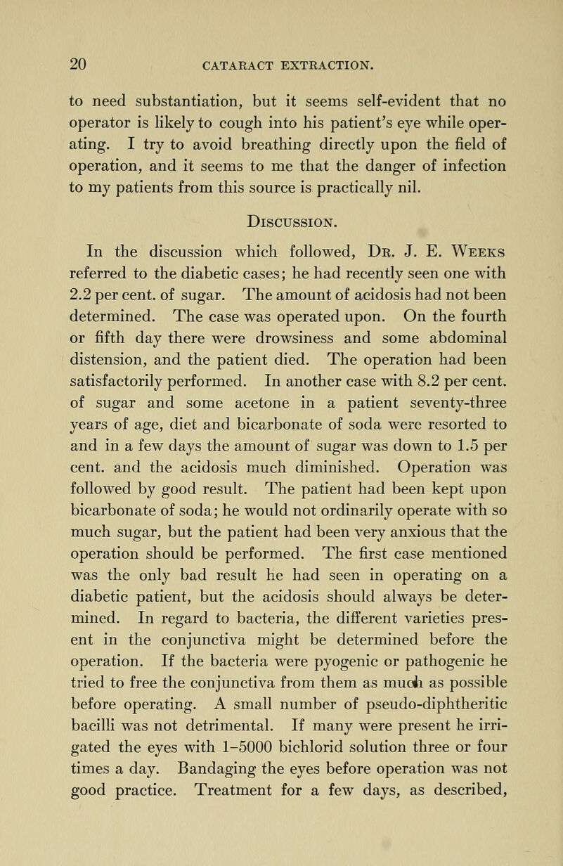 to need substantiation, but it seems self-evident that no operator is likely to cough into his patient's eye while oper- ating. I try to avoid breathing directly upon the field of operation, and it seems to me that the danger of infection to my patients from this source is practically nil. Discussion. In the discussion which followed, Dr. J. E. Weeks referred to the diabetic cases; he had recently seen one with 2.2 per cent, of sugar. The amount of acidosis had not been determined. The case was operated upon. On the fourth or fifth day there were drowsiness and some abdominal distension, and the patient died. The operation had been satisfactorily performed. In another case with 8.2 per cent. of sugar and some acetone in a patient seventy-three years of age, diet and bicarbonate of soda were resorted to and in a few days the amount of sugar was down to 1.5 per cent, and the acidosis much diminished. Operation was followed by good result. The patient had been kept upon bicarbonate of soda; he would not ordinarily operate with so much sugar, but the patient had been very anxious that the operation should be performed. The first case mentioned was the only bad result he had seen in operating on a diabetic patient, but the acidosis should always be deter- mined. In regard to bacteria, the different varieties pres- ent in the conjunctiva might be determined before the operation. If the bacteria were pyogenic or pathogenic he tried to free the conjunctiva from them as much as possible before operating. A small number of pseudo-diphtheritic bacilli was not detrimental. If many were present he irri- gated the eyes with 1-5000 bichlorid solution three or four times a day. Bandaging the eyes before operation was not good practice. Treatment for a few days, as described,