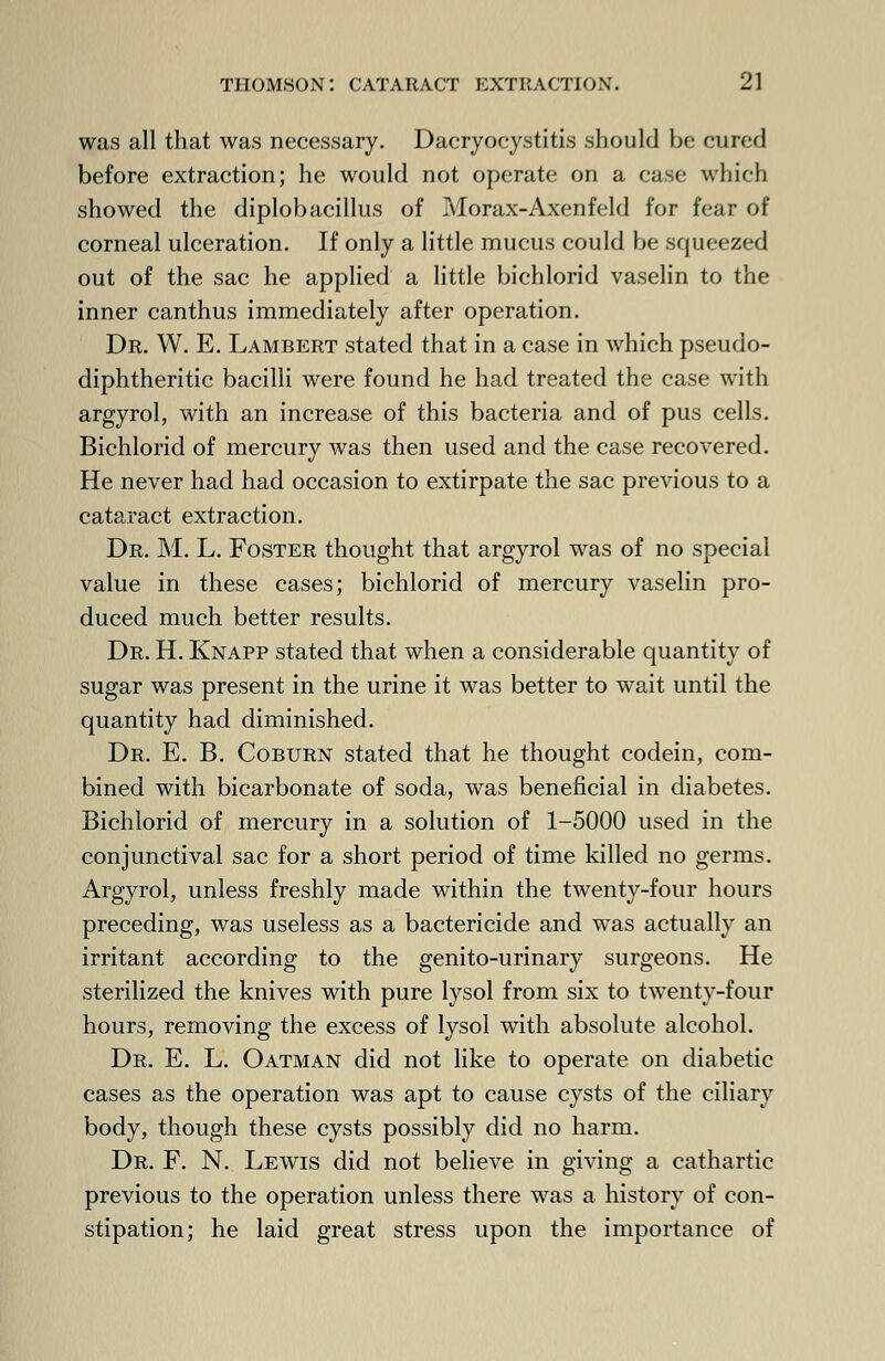 was all that was necessary. Dacryocystitis should he cured before extraction; he would not operate on a case which showed the diplobacillus of Morax-Axenfeld for fear of corneal ulceration. If only a little mucus could be squeezed out of the sac he applied a little bichlorid vaselin to the inner canthus immediately after operation. Dr. W. E. Lambert stated that in a case in which pseudo- diphtheritic bacilli were found he had treated the case with argyrol, with an increase of this bacteria and of pus cells. Bichlorid of mercury was then used and the case recovered. He never had had occasion to extirpate the sac previous to a cataract extraction. Dr. M. L. Foster thought that argyrol was of no special value in these cases; bichlorid of mercury vaselin pro- duced much better results. Dr. H. Knapp stated that when a considerable quantity of sugar was present in the urine it was better to wait until the quantity had diminished. Dr. E. B. Coburn stated that he thought codein, com- bined with bicarbonate of soda, was beneficial in diabetes. Bichlorid of mercury in a solution of 1-5000 used in the conjunctival sac for a short period of time killed no germs. Argyrol, unless freshly made within the twenty-four hours preceding, was useless as a bactericide and was actually an irritant according to the genito-urinary surgeons. He sterilized the knives with pure lysol from six to twenty-four hours, removing the excess of lysol with absolute alcohol. Dr. E. L. Oatman did not like to operate on diabetic cases as the operation was apt to cause cysts of the ciliary body, though these cysts possibly did no harm. Dr. F. N. Lewis did not believe in giving a cathartic previous to the operation unless there was a history of con- stipation; he laid great stress upon the importance of