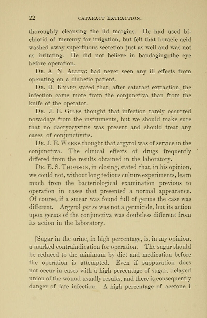 thoroughly cleansing the lid margins. He had used bi- chlorid of mercury for irrigation, but felt that boracic acid washed away superfluous secretion just as well and was not as irritating. He did not believe in bandaging the eve before operation. Dr. A. X. Allixg had never seen any ill effects from operating on a diabetic patient. Dr. H. Knapp stated that, after cataract extraction, the infection came more from the conjunctiva than from the knife of the operator. Dr. J. E. Giles thought that infection rarely occurred nowadays from the instruments, but we should make sure that no dacryocystitis was present and should treat any cases of conjunctivitis. Dr. J. E. Weeks thought that argyrol was of service in the conjunctiva. The clinical effects of drugs frequently differed from the results obtained in the laboratory. Dr. E. S. Thomson, in closing, stated that, in his opinion, we could not, without long tedious culture experiments, learn much from the bacteriological examination previous to operation in cases that presented a normal appearance. Of course, if a smear was found full of germs the case was different. Argyrol per se was not a germicide, but its action upon germs of the conjunctiva was doubtless different from its action in the laboratory. [Sugar in the urine, in high percentage, is, in my opinion, a marked contraindication for operation. The sugar should be reduced to the minimum by diet and medication before the operation is attempted. Even if suppuration does not occur in cases with a high percentage of sugar, delayed union of the wound usually results, and there is consequently danger of late infection. A high percentage of acetone I