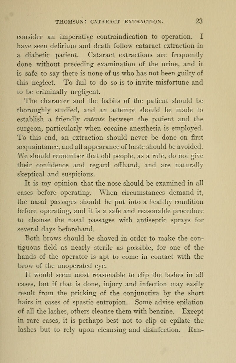 consider an imperative contraindication to operation. I have seen delirium and death follow cataract extraction in a diabetic patient. Cataract extractions are frequently done without preceding examination of the urine, and it is safe to say there is none of us who has not been guilty of this neglect. To fail to do so is to invite misfortune and to be criminally negligent. The character and the habits of the patient should be thoroughly studied, and an attempt should be made to establish a friendly entente between the patient and the surgeon, particularly when cocaine anesthesia is employed. To this end, an extraction should never be done on first acquaintance, and all appearance of haste should be avoided. We should remember that old people, as a rule, do not give their confidence and regard offhand, and are naturally skeptical and suspicious. It is my opinion that the nose should be examined in all cases before operating. When circumstances demand it, the nasal passages should be put into a healthy condition before operating, and it is a safe and reasonable procedure to cleanse the nasal passages with antiseptic sprays for several days beforehand. Both brov\-s should be shaved in order to make the con- tiguous field as nearly sterile as possible, for one of the hands of the operator is apt to come in contact with the brow of the unoperated eye. It would seem most reasonable to clip the lashes in all cases, but if that is done, injury and infection may easily result from the pricking of the conjunctiva by the short hairs in cases of spastic entropion. Some advise epilation of all the lashes, others cleanse them with benzine. Except in rare cases, it is perhaps best not to clip or epilate the lashes but to rely upon cleansing and disinfection. Ran-