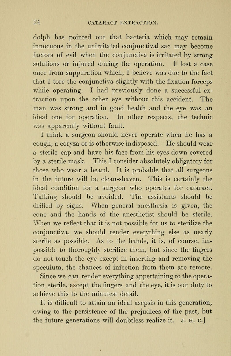 dolph has pointed out that bacteria which may remain innocuous in the unirritated conjunctival sac may become factors of evil when the conjunctiva is irritated by strong solutions or injured during the operation. I lost a case once from suppuration which, I believe was due to the fact that I tore the conjunctiva slightly with the fixation forceps while operating. I had previously done a successful ex- traction upon the other eye without this accident. The man was strong and in good health and the eye was an ideal one for operation. In other respects, the technic was apparently without fault. I think a surgeon should never operate when he has a cough, a coryza or is otherwise indisposed. He should wear a sterile cap and have his face from his eyes down covered by a sterile mask. This I consider absolutely obligatory for those who wear a beard. It is probable that all surgeons in the future will be clean-shaven. This is certainly the ideal condition for a surgeon who operates for cataract. Talking should be avoided. The assistants should be drilled by signs. When general anesthesia is given, the cone and the hands of the anesthetist should be sterile. When we reflect that it is not possible for us to sterilize the conjunctiva, we should render everything else as nearly sterile as possible. As to the hands, it is, of course, im- possible to thoroughly sterilize them, but since the fingers do not touch the eye except in inserting and removing the speculum, the chances of infection from them are remote. Since we can render everything appertaining to the opera- tion sterile, except the fingers and the eye, it is our duty to achieve this to the minutest detail. It is difficult to attain an ideal asepsis in this generation, owing to the persistence of the prejudices of the past, but the future generations will doubtless realize it. J. h. c]