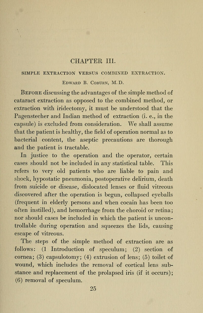 CHAPTER III. SIMPLE EXTRACTION VERSUS COMBINED EXTRACTION. Edward B. Coburn, M. D. Before discussing the advantages of the simple method of cataract extraction as opposed to the combined method, or extraction with iridectomy, it must be understood that the Pagenstecher and Indian method of extraction (i. e., in the capsule) is excluded from consideration. We shall assume that the patient is healthy, the field of operation normal as to bacterial content, the aseptic precautions are thorough and the patient is tractable. In justice to the operation and the operator, certain cases should not be included in any statistical table. This refers to very old patients who are liable to pain and shock, hypostatic pneumonia, postoperative delirium, death from suicide or disease, dislocated lenses or fluid vitreous discovered after the operation is begun, collapsed eyeballs (frequent in elderly persons and when cocain has been too often instilled), and hemorrhage from the choroid or retina; nor should cases be included in which the patient is uncon- trollable during operation and squeezes the lids, causing escape of vitreous. The steps of the simple method of extraction are as follows: (1 Introduction of speculum; (2) section of cornea; (3) capsulotomy; (4) extrusion of lens; (5) toilet of wound, which includes the removal of cortical lens sub- stance and replacement of the prolapsed iris (if it occurs); (6) removal of speculum.