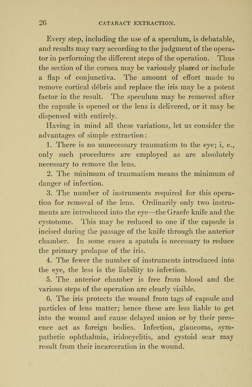 Every step, including the use of a speculum, is debatable, and results may vary according to the judgment of the opera- tor in performing the different steps of the operation. Thus the section of the cornea may be variously placed or include a flap of conjunctiva. The amount of effort made to remove cortical debris and replace the iris may be a potent factor in the result. The speculum may be removed after the capsule is opened or the lens is delivered, or it may be dispensed with entirely. Having in mind all these variations, let us consider the advantages of simple extraction: 1. There is no unnecessary traumatism to the eye; i, e., only such procedures are employed as are absolutely necessary to remove the lens. 2. The minimum of traumatism means the minimum of danger of infection. 3. The number of instruments required for this opera- tion for removal of the lens. Ordinarily only two instru- ments are introduced into the eye—the Graefe knife and the cystotome. This may be reduced to one if the capsule is incised during the passage of the knife through the anterior chamber. In some cases a spatula is necessary to reduce the primary prolapse of the iris. 4. The fewer the number of instruments introduced into the eye, the less is the liability to infection. 5. The anterior chamber is free from blood and the various steps of the operation are clearly visible. 6. The iris protects the wound from tags of capsule and particles of lens matter; hence these are less liable to get into the wound and cause delayed union or by their pres- ence act as foreign bodies. Infection, glaucoma, sym- pathetic ophthalmia, iridocyclitis, and cystoid scar may result from their incarceration in the wound.