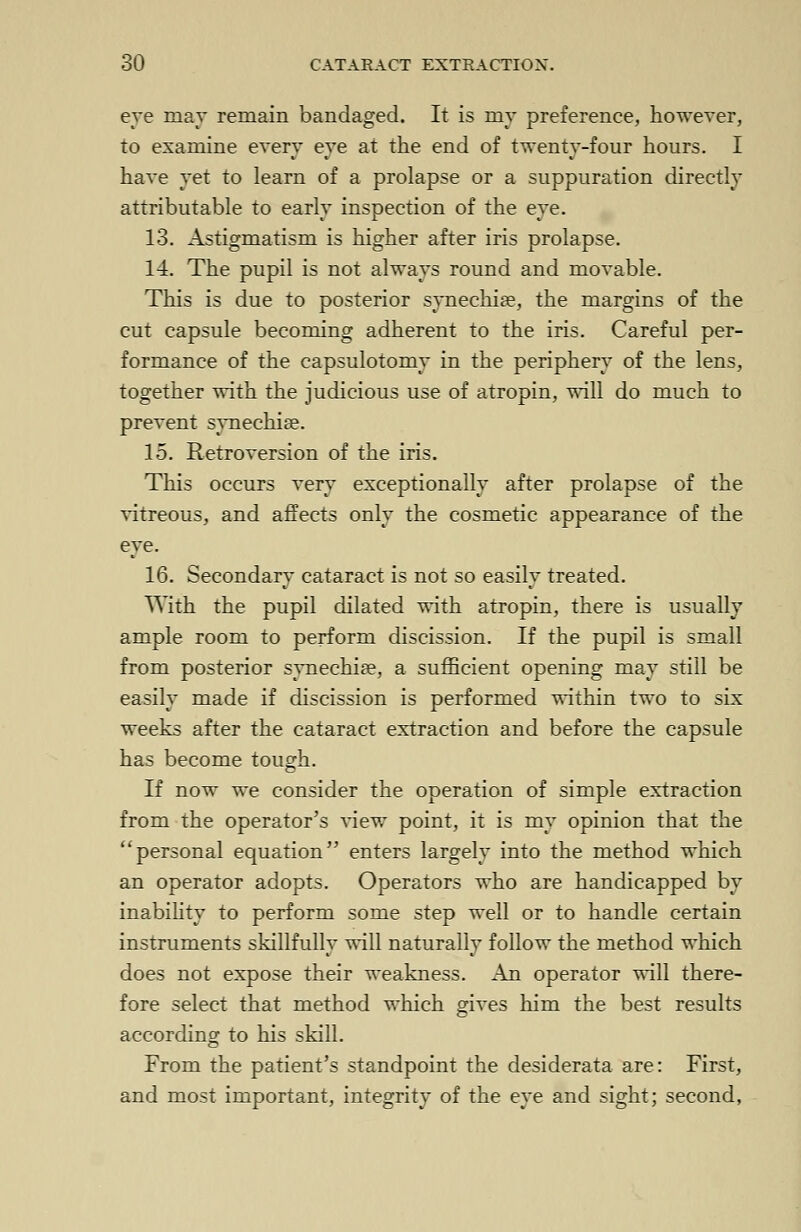 eye may remain bandaged. It is my preference, however, to examine every eye at the end of twenty-four hours. I have yet to learn of a prolapse or a suppuration directly attributable to early inspection of the eye. 13. Astigmatism is higher after iris prolapse. 14. The pupil is not always round and movable. This is due to posterior synechia?, the margins of the cut capsule becoming adherent to the iris. Careful per- formance of the capsulotomy in the periphery of the lens, together with the judicious use of atropin, will do much to prevent synechia?. 15. Retroversion of the iris. This occurs very exceptionally after prolapse of the vitreous, and affects only the cosmetic appearance of the eye. 16. Secondary cataract is not so easily treated. With the pupil dilated with atropin, there is usually ample room to perform discission. If the pupil is small from posterior synechia?, a sufficient opening may still be easily made if discission is performed within two to six weeks after the cataract extraction and before the capsule has become tough. If now we consider the operation of simple extraction from the operator's view point, it is my opinion that the personal equation enters largely into the method which an operator adopts. Operators who are handicapped by inability to perform some step well or to handle certain instruments skillfully will naturally follow the method which does not expose their weakness. An operator will there- fore select that method which gives him the best results according to his skill. From the patient's standpoint the desiderata are: First, and most important, integrity of the eye and sight; second,