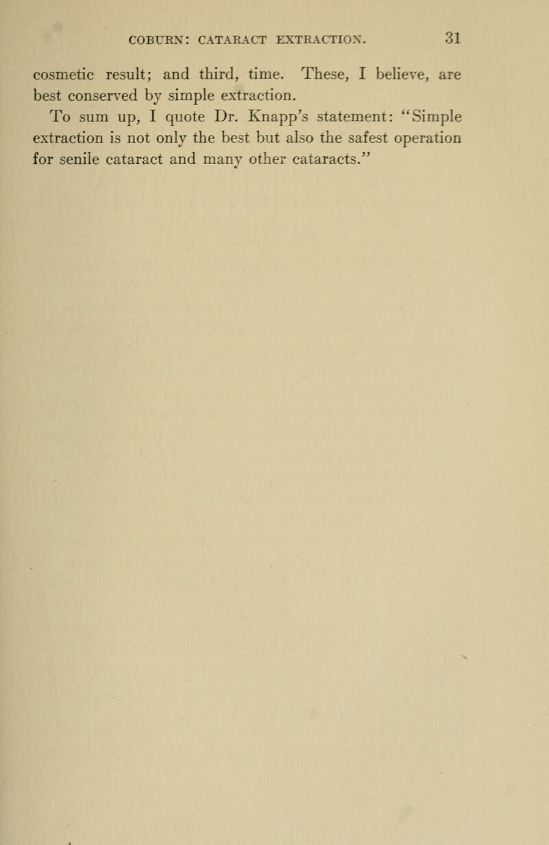 cosmetic result; and third, time. These, I believe, are best conserved by simple extraction. To sum up, I quote Dr. Knapp's statement: Simple extraction is not only the best but also the safest operation for senile cataract and many other cataracts.