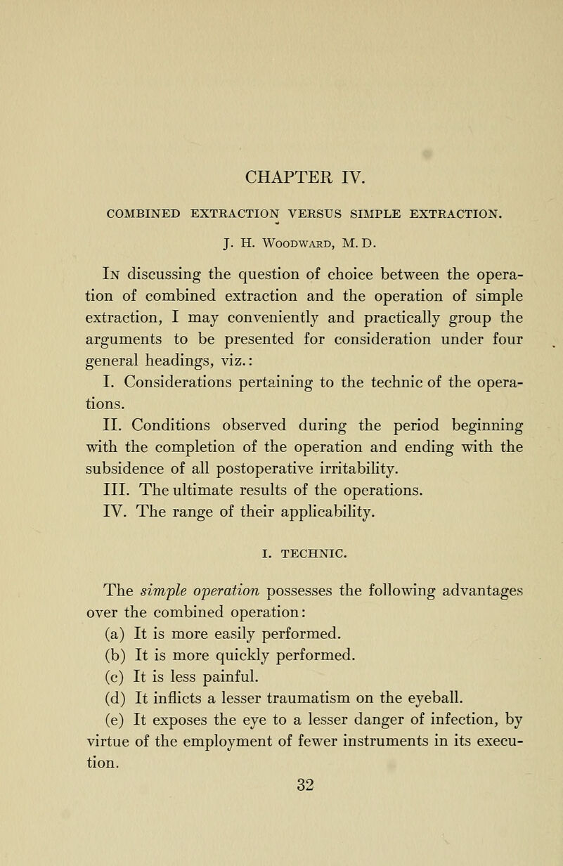 CHAPTER IV. COMBINED EXTRACTION VERSUS SIMPLE EXTRACTION. J. H. Woodward, M. D. In discussing the question of choice between the opera- tion of combined extraction and the operation of simple extraction, I may conveniently and practically group the arguments to be presented for consideration under four general headings, viz.: I. Considerations pertaining to the technic of the opera- tions. II. Conditions observed during the period beginning with the completion of the operation and ending with the subsidence of all postoperative irritability. III. The ultimate results of the operations. IV. The range of their applicability. I. TECHNIC. The simple operation possesses the following advantages over the combined operation: (a) It is more easily performed. (b) It is more quickly performed. (c) It is less painful. (d) It inflicts a lesser traumatism on the eyeball. (e) It exposes the eye to a lesser danger of infection, by virtue of the employment of fewer instruments in its execu- tion.