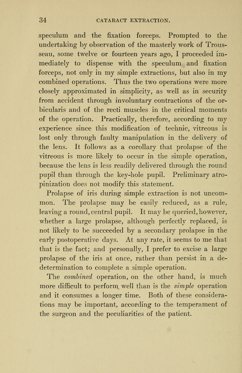 speculum and the fixation forceps. Prompted to the undertaking by observation of the masterly work of Trous- seau, some twelve or fourteen years ago, I proceeded im- mediately to dispense with the speculum and fixation forceps, not only in my simple extractions, but also in my combined operations. Thus the two operations were more closely approximated in simplicity, as well as in security from accident through involuntary contractions of the or- bicularis and of the recti muscles in the critical moments of the operation. Practically, therefore, according to my experience since this modification of technic, vitreous is lost only through faulty manipulation in the delivery of the lens. It follows as a corollary that prolapse of the vitreous is more likely to occur in the simple operation, because the lens is less readily delivered through the round pupil than through the key-hole pupil. Preliminary atro- pinization does not modify this statement. Prolapse of iris during simple extraction is not uncom- mon. The prolapse may be easily reduced, as a rule, leaving a round, central pupil. It may be queried, however, whether a large prolapse, although perfectly replaced, is not likely to be succeeded by a secondary prolapse in the early postoperative days. At any rate, it seems to me that that is the fact; and personally, I prefer to excise a large prolapse of the iris at once, rather than persist in a de- determination to complete a simple operation. The combined operation, on the other hand, is much more difficult to perform well than is the simple operation and it consumes a longer time. Both of these considera- tions may be important, according to the temperament of the surgeon and the peculiarities of the patient.