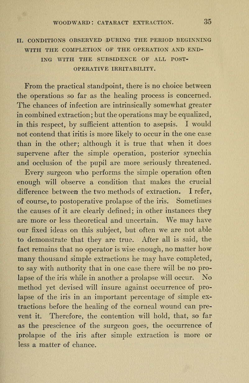 ii. conditions observed during the period beginning with the completion of the operation and end- ing with the subsidence of all post- operative irritability. From the practical standpoint, there is no choice between the operations so far as the healing process is concerned. The chances of infection are intrinsically somewhat greater in combined extraction; but the operations may be equalized, in this respect, by sufficient attention to asepsis. I would not contend that iritis is more likely to occur in the one case than in the other; although it is true that when it does supervene after the simple operation, posterior synechia and occlusion of the pupil are more seriously threatened. Every surgeon who performs the simple operation often enough will observe a condition that makes the crucial difference between the two methods of extraction. I refer, of course, to postoperative prolapse of the iris. Sometimes the causes of it are clearly defined; in other instances they are more or less theoretical and uncertain. We may have our fixed ideas on this subject, but often we are not able to demonstrate that they are true. After all is said, the fact remains that no operator is wise enough, no matter how many thousand simple extractions he may have completed, to say with authority that in one case there will be no pro- lapse of the iris while in another a prolapse will occur. No method yet devised will insure against occurrence of pro- lapse of the iris in an important percentage of simple ex- tractions before the healing of the corneal wound can pre- vent it. Therefore, the contention will hold, that, so far as the prescience of the surgeon goes, the occurrence of prolapse of the iris after simple extraction is more or less a matter of chance.