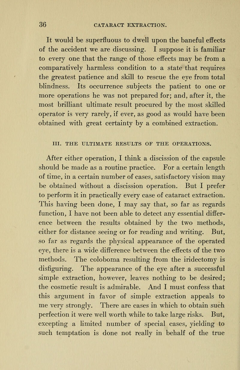 It would be superfluous to dwell upon the baneful effects of the accident we are discussing. I suppose it is familiar to every one that the range of those effects may be from a comparatively harmless condition to a state that requires the greatest patience and skill to rescue the eye from total blindness. Its occurrence subjects the patient to one or more operations he was not prepared for; and, after it, the most brilliant ultimate result procured by the most skilled operator is very rarely, if ever, as good as would have been obtained with great certainty by a combined extraction. III. THE ULTIMATE RESULTS OF THE OPERATIONS. After either operation, I think a discission of the capsule should be made as a routine practice. For a certain length of time, in a certain number of cases, satisfactory vision may be obtained without a discission operation. But I prefer to perform it in practically every case of cataract extraction. This having been done, I may say that, so far as regards function, I have not been able to detect any essential differ- ence between the results obtained by the two methods, either for distance seeing or for reading and writing. But, so far as regards the physical appearance of the operated eye, there is a wide difference between the effects of the two methods. The coloboma resulting from the iridectomy is disfiguring. The appearance of the eye after a successful simple extraction, however, leaves nothing to be desired; the cosmetic result is admirable. And I must confess that this argument in favor of simple extraction appeals to me very strongly. There are cases in which to obtain such perfection it were well worth while to take large risks. But, excepting a limited number of special cases, yielding to such temptation is done not really in behalf of the true