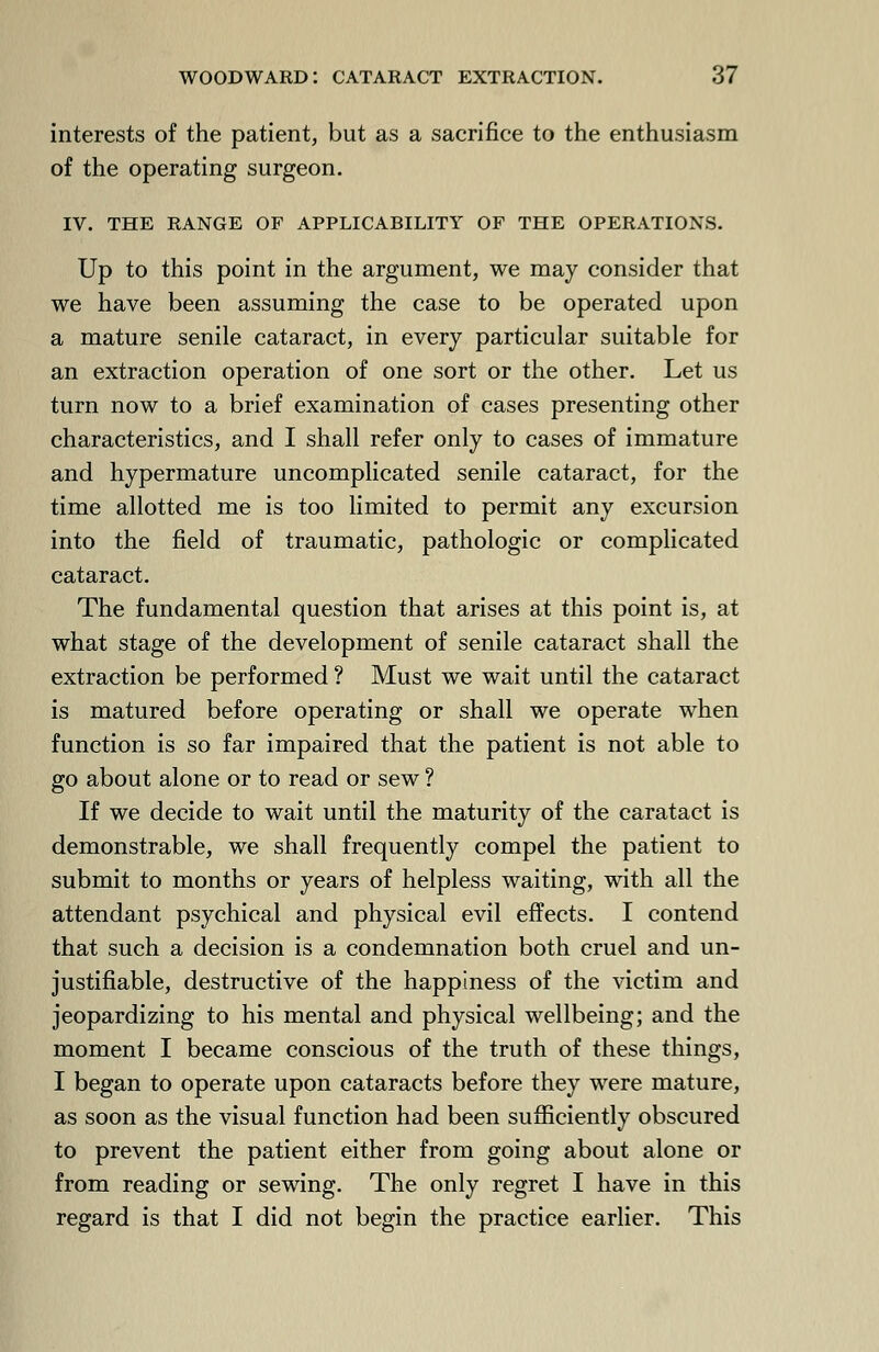 interests of the patient, but as a sacrifice to the enthusiasm of the operating surgeon. IV. THE RANGE OF APPLICABILITY OF THE OPERATIONS. Up to this point in the argument, we may consider that we have been assuming the case to be operated upon a mature senile cataract, in every particular suitable for an extraction operation of one sort or the other. Let us turn now to a brief examination of cases presenting other characteristics, and I shall refer only to cases of immature and hypermature uncomplicated senile cataract, for the time allotted me is too limited to permit any excursion into the field of traumatic, pathologic or complicated cataract. The fundamental question that arises at this point is, at what stage of the development of senile cataract shall the extraction be performed ? Must we wait until the cataract is matured before operating or shall we operate when function is so far impaired that the patient is not able to go about alone or to read or sew ? If we decide to wait until the maturity of the caratact is demonstrable, we shall frequently compel the patient to submit to months or years of helpless waiting, with all the attendant psychical and physical evil effects. I contend that such a decision is a condemnation both cruel and un- justifiable, destructive of the happiness of the victim and jeopardizing to his mental and physical wellbeing; and the moment I became conscious of the truth of these things, I began to operate upon cataracts before they were mature, as soon as the visual function had been sufficiently obscured to prevent the patient either from going about alone or from reading or sewing. The only regret I have in this regard is that I did not begin the practice earlier. This