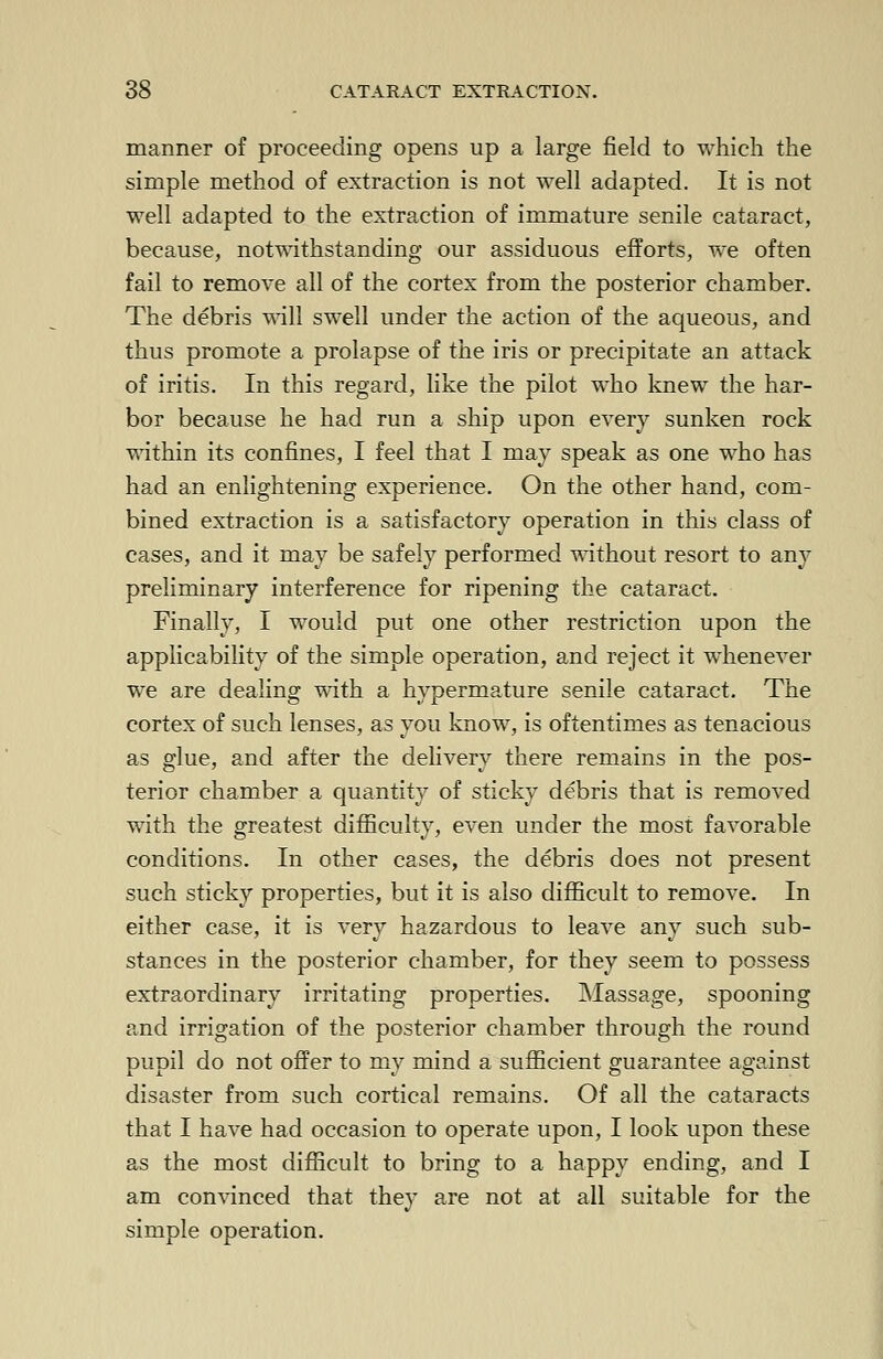 manner of proceeding opens up a large field to which the simple method of extraction is not well adapted. It is not well adapted to the extraction of immature senile cataract, because, notwithstanding our assiduous efforts, we often fail to remove all of the cortex from the posterior chamber. The debris will swell under the action of the aqueous, and thus promote a prolapse of the iris or precipitate an attack of iritis. In this regard, like the pilot who knew the har- bor because he had run a ship upon every sunken rock within its confines, I feel that I may speak as one who has had an enlightening experience. On the other hand, com- bined extraction is a satisfactory operation in this class of cases, and it may be safely performed without resort to any preliminary interference for ripening the cataract. Finally, I would put one other restriction upon the applicability of the simple operation, and reject it whenever we are dealing with a hypermature senile cataract. The cortex of such lenses, as you know, is oftentimes as tenacious as glue, and after the delivery there remains in the pos- terior chamber a quantity of sticky debris that is removed with the greatest difficulty, even under the most favorable conditions. In other cases, the debris does not present such sticky properties, but it is also difficult to remove. In either case, it is very hazardous to leave any such sub- stances in the posterior chamber, for they seem to possess extraordinary irritating properties. Massage, spooning and irrigation of the posterior chamber through the round pupil do not offer to my mind a sufficient guarantee against disaster from such cortical remains. Of all the cataracts that I have had occasion to operate upon, I look upon these as the most difficult to bring to a happy ending, and I am convinced that they are not at all suitable for the simple operation.