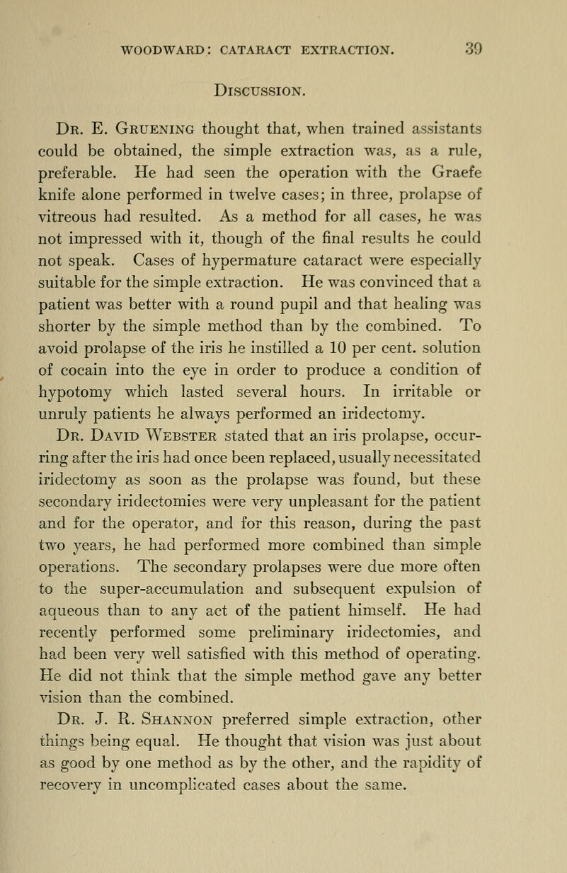 Discussion. Dr. E. Gruening thought that, when trained assistants could be obtained, the simple extraction was, as a rule, preferable. He had seen the operation with the Graefe knife alone performed in twelve cases; in three, prolapse of vitreous had resulted. As a method for all cases, he was not impressed with it, though of the final results he could not speak. Cases of hypermature cataract were especially suitable for the simple extraction. He was convinced that a patient was better with a round pupil and that healing was shorter by the simple method than by the combined. To avoid prolapse of the iris he instilled a 10 per cent, solution of cocain into the eye in order to produce a condition of hypotomy which lasted several hours. In irritable or unruly patients he always performed an iridectomy. Dr. David Webster stated that an iris prolapse, occur- ring after the iris had once been replaced, usually necessitated iridectomy as soon as the prolapse was found, but these secondary iridectomies were very unpleasant for the patient and for the operator, and for this reason, during the past two years, he had performed more combined than simple operations. The secondary prolapses were due more often to the super-accumulation and subsequent expulsion of aqueous than to any act of the patient himself. He had recently performed some preliminary iridectomies, and had been very well satisfied with this method of operating. He did not think that the simple method gave any better vision than the combined. Dr. J. R. Shannon preferred simple extraction, other things being equal. He thought that vision was just about as good by one method as by the other, and the rapidity of recovery in uncomplicated cases about the same.