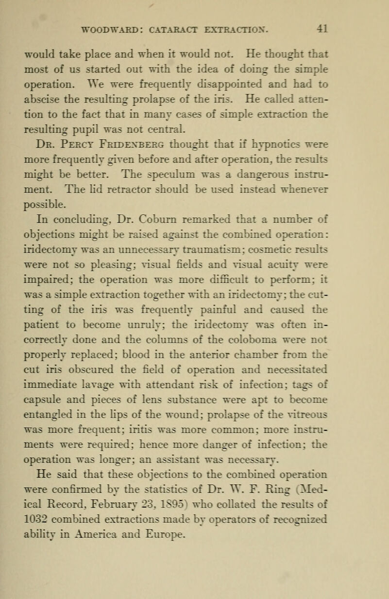 would take place and when it would not. He thought that most of us started out with the idea of doing the simple operation. We were frequently disappointed and had to abscise the resulting prolapse of the iris. He called atten- tion to the fact that in many cases of simple extraction the resulting pupil was not central. Dr. Perct Fredexberg thought that if hypnotics were more frequently given before and after operation, the results might be better. The speculum was a dangerous instru- ment. The lid retractor should be used instead whenever possible. In concluding. Dr. Coburn remarked that a number of objections might be raised against the combined operation: iridectomy was an unnecessary traumatism: cosmetic results were not so pleasing; visual fields and visual acuity were impaired; the operation was more difficult to perform: it was a simple extraction together with an iridectomy; the cut- ting of the iris was frequently painful and caused the patient to become unruly; the iridectomy was often in- correctly done and the columns of the coloboma were not properly replaced: blood in the anterior chamber from the cut iris obscured the field of operation and necessitated immediate lavage wirh attendant risk of infection; tags of capsule and pieces of lens substance were apt to become entangled in the lips of the wound: prolapse of the vitreous was more frequent; iritis was more common: more instru- ments were required; hence more danger of infection; the operation was longer: an assistant was necessary. He said that these objections to the combined operation were confirmed by the statistics of Dr. W. F. Rin^ Med- ical Record, February 23. 1895] who collated the results of 1032 combined extractions made by operators of recognized ability in America and Europe.