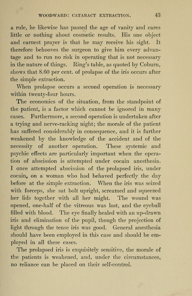 a rule, he likewise has passed the age of vanity and cares little or nothing ahout cosmetic results. His one object and earnest prayer is that he may receive his sight. It therefore behooves the surgeon to give him every advan- tage and to run no risk in operating that is not necessary in the nature of things. Ring's table, as quoted by Coburn, shows that 8.60 per cent, of prolapse of the iris occurs after the simple extraction. When prolapse occurs a second operation is necessary within twenty-four hours. The economics of the situation, from the standpoint of the patient, is a factor which cannot be ignored in many cases. Furthermore, a second operation is undertaken after a trying and nerve-racking night; the morale of the patient has suffered considerably in consequence, and it is further weakened by the knowledge of the accident and of the necessity of another operation. These systemic and psychic effects are particularly important when the opera- tion of abscission is attempted under cocain anesthesia. I once attempted abscission of the prolapsed iris, under cocain, on a woman who had behaved perfectly the day before at the simple extraction. When the iris was seized with forceps, she sat bolt upright, screamed and squeezed her lids together with all her might. The wound was opened, one-half of the vitreous was lost, and the eyeball filled with blood. The eye finally healed with an up-drawn iris and elimination of the pupil, though the projection of light through the tense iris was good. General anesthesia should have been employed in this case and should be em- ployed in all these cases. The prolapsed iris is exquisitely sensitive, the morale of the patients is weakened, and, under the circumstances, no reliance can be placed on their self-control.