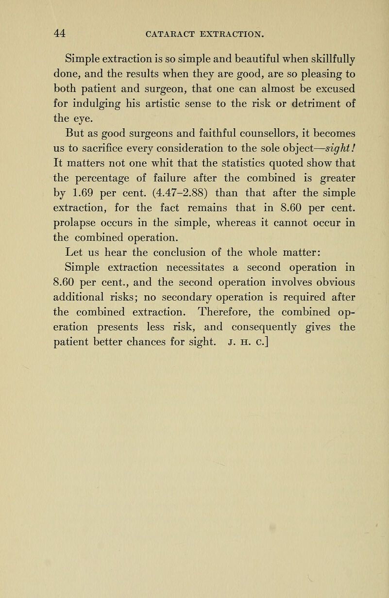 Simple extraction is so simple and beautiful when skillfully done, and the results when they are good, are so pleasing to both patient and surgeon, that one can almost be excused for indulging his artistic sense to the risk or detriment of the eye. But as good surgeons and faithful counsellors, it becomes us to sacrifice every consideration to the sole object—sight! It matters not one whit that the statistics quoted show that the percentage of failure after the combined is greater by 1.69 per cent. (4.47-2.88) than that after the simple extraction, for the fact remains that in 8.60 per cent, prolapse occurs in the simple, whereas it cannot occur in the combined operation. Let us hear the conclusion of the whole matter: Simple extraction necessitates a second operation in 8.60 per cent., and the second operation involves obvious additional risks; no secondary operation is required after the combined extraction. Therefore, the combined op- eration presents less risk, and consequently gives the patient better chances for sight. J. h. c]