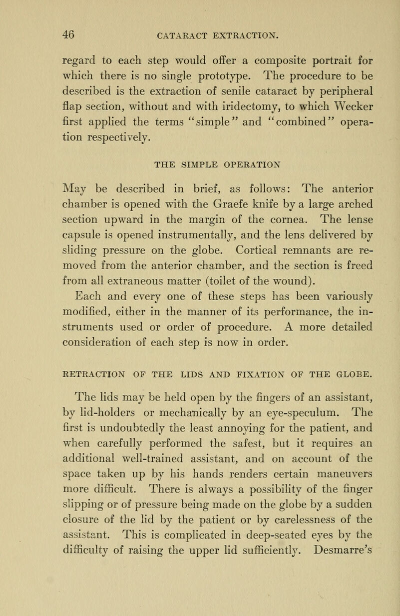 regard to each step would offer a composite portrait for which there is no single prototype. The procedure to be described is the extraction of senile cataract by peripheral flap section, without and with iridectomy, to which Wecker first applied the terms simple and combined opera- tion respectively. THE SIMPLE OPERATION May be described in brief, as follows: The anterior chamber is opened with the Graefe knife by a large arched section upward in the margin of the cornea. The lense capsule is opened instrumentally, and the lens delivered by sliding pressure on the globe. Cortical remnants are re- moved from the anterior chamber, and the section is freed from all extraneous matter (toilet of the wound). Each and every one of these steps has been variously modified, either in the manner of its performance, the in- struments used or order of procedure. A more detailed consideration of each step is now in order. RETRACTION OF THE LIDS AND FIXATION OF THE GLOBE. The lids may be held open by the fingers of an assistant, by lid-holders or mechanically by an eye-speculum. The first is undoubtedly the least annoying for the patient, and when carefully performed the safest, but it requires an additional well-trained assistant, and on account of the space taken up by his hands renders certain maneuvers more difficult. There is always a possibility of the finger slipping or of pressure being made on the globe by a sudden closure of the lid by the patient or by carelessness of the assistant. This is complicated in deep-seated eyes by the difficulty of raising the upper lid sufficiently. Desmarre's