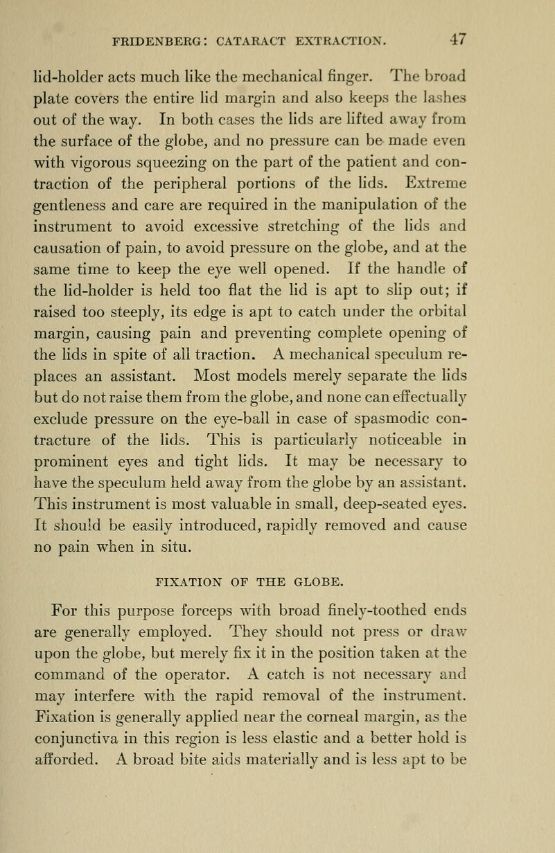 lid-holder acts much like the mechanical finger. The broad plate covers the entire lid margin and also keeps the lashes out of the way. In both cases the lids are lifted away from the surface of the globe, and no pressure can be made even with vigorous squeezing on the part of the patient and con- traction of the peripheral portions of the lids. Extreme gentleness and care are required in the manipulation of the instrument to avoid excessive stretching of the lids and causation of pain, to avoid pressure on the globe, and at the same time to keep the eye well opened. If the handle of the lid-holder is held too flat the lid is apt to slip out; if raised too steeply, its edge is apt to catch under the orbital margin, causing pain and preventing complete opening of the lids in spite of all traction. A mechanical speculum re- places an assistant. Most models merely separate the lids but do not raise them from the globe, and none can effectually exclude pressure on the eye-ball in case of spasmodic con- tracture of the lids. This is particularly noticeable in prominent eyes and tight lids. It may be necessary to have the speculum held away from the globe by an assistant. This instrument is most valuable in small, deep-seated eyes. It should be easily introduced, rapidly removed and cause no pain when in situ. FIXATION OF THE GLOBE. For this purpose forceps with broad finely-toothed ends are generally employed. They should not press or draw upon the globe, but merely fix it in the position taken at the command of the operator. A catch is not necessary and may interfere with the rapid removal of the instrument. Fixation is generally applied near the corneal margin, as the conjunctiva in this region is less elastic and a better hold is afforded. A broad bite aids materially and is less apt to be