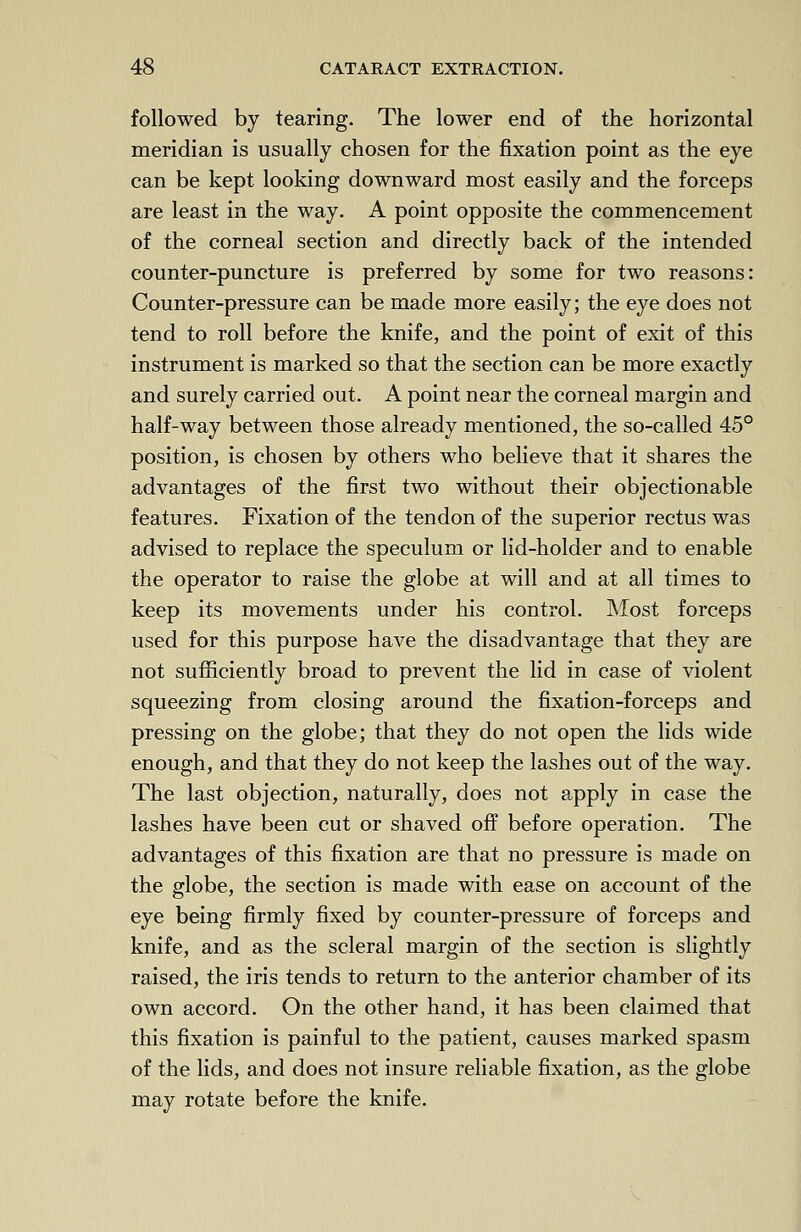 followed by tearing. The lower end of the horizontal meridian is usually chosen for the fixation point as the eye can be kept looking downward most easily and the forceps are least in the way. A point opposite the commencement of the corneal section and directly back of the intended counter-puncture is preferred by some for two reasons: Counter-pressure can be made more easily; the eye does not tend to roll before the knife, and the point of exit of this instrument is marked so that the section can be more exactly and surely carried out. A point near the corneal margin and half-way between those already mentioned, the so-called 45° position, is chosen by others who believe that it shares the advantages of the first two without their objectionable features. Fixation of the tendon of the superior rectus was advised to replace the speculum or lid-holder and to enable the operator to raise the globe at will and at all times to keep its movements under his control. Most forceps used for this purpose have the disadvantage that they are not sufficiently broad to prevent the lid in case of violent squeezing from closing around the fixation-forceps and pressing on the globe; that they do not open the lids wide enough, and that they do not keep the lashes out of the way. The last objection, naturally, does not apply in case the lashes have been cut or shaved off before operation. The advantages of this fixation are that no pressure is made on the globe, the section is made with ease on account of the eye being firmly fixed by counter-pressure of forceps and knife, and as the scleral margin of the section is slightly raised, the iris tends to return to the anterior chamber of its own accord. On the other hand, it has been claimed that this fixation is painful to the patient, causes marked spasm of the lids, and does not insure reliable fixation, as the globe may rotate before the knife.