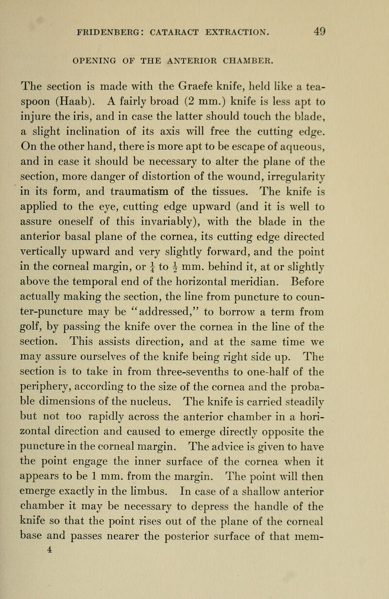 opening of the anterior chamber. The section is made with the Graefe knife, held like a tea- spoon (Haab). A fairly broad (2 mm.) knife is less apt to injure the iris, and in case the latter should touch the blade, a slight inclination of its axis will free the cutting edge. On the other hand, there is more apt to be escape of aqueous, and in case it should be necessary to alter the plane of the section, more danger of distortion of the wound, irregularity in its form, and traumatism of the tissues. The knife is applied to the eye, cutting edge upward (and it is well to assure oneself of this invariably), with the blade in the anterior basal plane of the cornea, its cutting edge directed vertically upward and very slightly forward, and the point in the corneal margin, or \ to + mm. behind it, at or slightly above the temporal end of the horizontal meridian. Before actually making the section, the line from puncture to coun- ter-puncture may be addressed, to borrow a term from golf, by passing the knife over the cornea in the line of the section. This assists direction, and at the same time we may assure ourselves of the knife being right side up. The section is to take in from three-sevenths to one-half of the periphery, according to the size of the cornea and the proba- ble dimensions of the nucleus. The knife is carried steadily but not too rapidly across the anterior chamber in a hori- zontal direction and caused to emerge directly opposite the puncture in the corneal margin. The advice is given to have the point engage the inner surface of the cornea when it appears to be 1 mm. from the margin. The point will then emerge exactly in the limbus. In case of a shallow anterior chamber it may be necessary to depress the handle of the knife so that the point rises out of the plane of the corneal base and passes nearer the posterior surface of that mem- 4