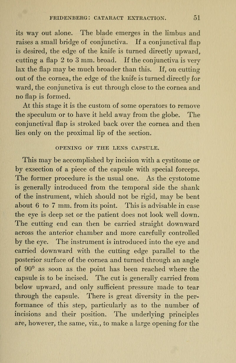 its way out alone. The blade emerges in the limbus and raises a small bridge of conjunctiva. If a conjunctival flap is desired, the edge of the knife is turned directly upward, cutting a flap 2 to 3 mm. broad. If the conjunctiva is very lax the flap may be much broader than this. If, on cutting out of the cornea, the edge of the knife is turned directly for ward, the conjunctiva is cut through close to the cornea and no flap is formed. At this stage it is the custom of some operators to remove the speculum or to have it held away from the globe. The conjunctival flap is stroked back over the cornea and then lies only on the proximal lip of the section. opening of the lens capsule. This may be accomplished by incision with a cystitome or by exsection of a piece of the capsule with special forceps. The former procedure is the usual one. As the cystotome is generally introduced from the temporal side the shank of the instrument, which should not be rigid, may be bent about 6 to 7 mm. from its point. This is advisable in case the eye is deep set or the patient does not look well down. The cutting end can then be carried straight downward across the anterior chamber and more carefully controlled by the eye. The instrument is introduced into the eye and carried downward with the cutting edge parallel to the posterior surface of the cornea and turned through an angle of 90° as soon as the point has been reached where the capsule is to be incised. The cut is generally carried from below upward, and only sufficient pressure made to tear through the capsule. There is great diversity in the per- formance of this step, particularly as to the number of incisions and their position. The underlying principles are, however, the same, viz., to make a large opening for the