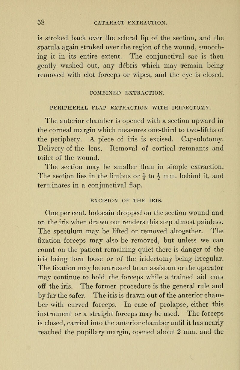 is stroked back over the scleral lip of the section, and the spatula again stroked over the region of the wound, smooth- ing it in its entire extent. The conjunctival sac is then gently washed out, any debris which may remain being removed with clot forceps or wipes, and the eye is closed. COMBINED EXTRACTION. PERIPHERAL FLAP EXTRACTION WITH IRIDECTOMY. The anterior chamber is opened with a section upward in the corneal margin which measures one-third to two-fifths of the periphery. A piece of iris is excised. Capsulotomy. Delivery of the lens. Removal of cortical remnants and toilet of the wound. The section may be smaller than in simple extraction. The section lies in the limbus or % to ^ mm. behind it, and terminates in a conjunctival flap. EXCISION OF THE IRIS. One per cent, holocain dropped on the section wound and on the iris when drawn out renders this step almost painless. The speculum may be lifted or removed altogether. The fixation forceps may also be removed, but unless we can count on the patient remaining quiet there is danger of the iris being torn loose or of the iridectomy being irregular. The fixation may be entrusted to an assistant or the operator may continue to hold the forceps while a trained aid cuts off the iris. The former procedure is the general rule and by far the safer. The iris is drawn out of the anterior cham- ber with curved forceps. In case of prolapse, either this instrument or a straight forceps may be used. The forceps is closed, carried into the anterior chamber until it has nearly reached the pupillary margin, opened about 2 mm. and the