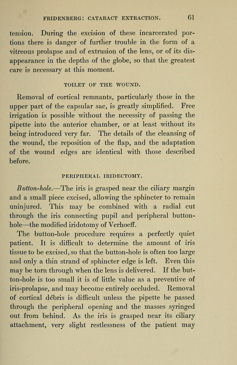 tension. During the excision of these incarcerated por- tions there is danger of further trouble in the form of a vitreous prolapse and of extrusion of the lens, or of its dis- appearance in the depths of the globe, so that the greatest care is necessary at this moment. TOILET OF THE WOUND. Removal of cortical remnants, particularly those in the upper part of the capsular sac, is greatly simplified. Free irrigation is possible without the necessity of passing the pipette into the anterior chamber, or at least without its being introduced very far. The details of the cleansing of the wound, the reposition of the flap, and the adaptation of the wound edges are identical with those described before. PERIPHERAL IRIDECTOMY. Button-hole.—The iris is grasped near the ciliary margin and a small piece excised, allowing the sphincter to remain uninjured. This may be combined with a radial cut through the iris connecting pupil and peripheral button- hole—the modified iridotomy of Verhoeff. The button-hole procedure requires a perfectly quiet patient. It is difficult to determine the amount of iris tissue to be excised, so that the button-hole is often too large and only a thin strand of sphincter edge is left. Even this may be torn through when the lens is delivered. If the but- ton-hole is too small it is of little value as a preventive of iris-prolapse, and may become entirely occluded. Removal of cortical debris is difficult unless the pipette be passed through the peripheral opening and the masses syringed out from behind. As the iris is grasped near its ciliary attachment, very slight restlessness of the patient may