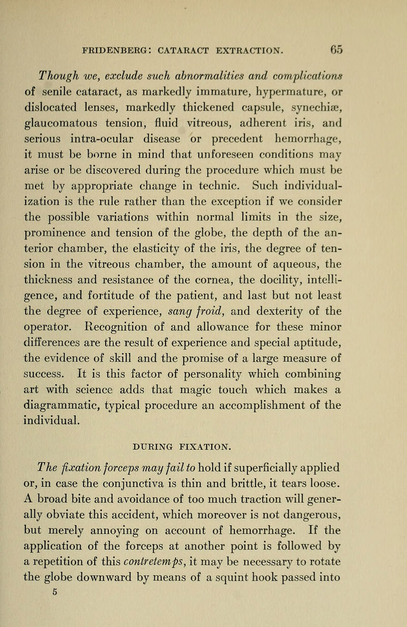 Though we, exclude such abnormalities and complications of senile cataract, as markedly immature, hypermature, or dislocated lenses, markedly thickened capsule, synechia?, glaucomatous tension, fluid vitreous, adherent iris, and serious intra-ocular disease or precedent hemorrhage, it must be borne in mind that unforeseen conditions may arise or be discovered during the procedure which must be met by appropriate change in technic. Such individual- ization is the rule rather than the exception if we consider the possible variations within normal limits in the size, prominence and tension of the globe, the depth of the an- terior chamber, the elasticity of the iris, the degree of ten- sion in the vitreous chamber, the amount of aqueous, the thickness and resistance of the cornea, the docility, intelli- gence, and fortitude of the patient, and last but not least the degree of experience, sang froid, and dexterity of the operator. Recognition of and allowance for these minor differences are the result of experience and special aptitude, the evidence of skill and the promise of a large measure of success. It is this factor of personality which combining art with science adds that magic touch which makes a diagrammatic, typical procedure an accomplishment of the individual. DURING FIXATION. The fixation forceps may fail to hold if superficially applied or, in case the conjunctiva is thin and brittle, it tears loose. A broad bite and avoidance of too much traction will gener- ally obviate this accident, which moreover is not dangerous, but merely annoying on account of hemorrhage. If the application of the forceps at another point is followed by a repetition of this contretemps, it may be necessary to rotate the globe downward by means of a squint hook passed into 5