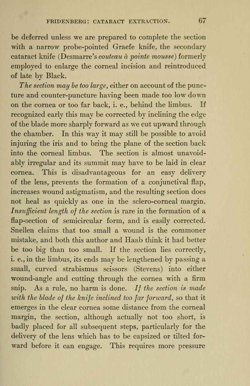 be deferred unless we are prepared to complete the section with a narrow probe-pointed Graefe knife, the secondary cataract knife (Desmarre's couteau a pointe mousse) formerly employed to enlarge the corneal incision and reintroduced of late by Black. The section may be too large, either on account of the punc- ture and counter-puncture having been made too low down on the cornea or too far back, i. e., behind the limbus. If recognized early this may be corrected by inclining the edge of the blade more sharply forward as we cut upward through the chamber. In this way it may still be possible to avoid injuring the iris and to bring the plane of the section back into the corneal limbus. The section is almost unavoid- ably irregular and its summit may have to be laid in clear cornea. This is disadvantageous for an easy delivery of the lens, prevents the formation of a conjunctival flap, increases wound astigmatism, and the resulting section does not heal as quickly as one in the sclero-corneal margin. Insufficient length of the section is rare in the formation of a flap-section of semicircular form, and is easily corrected. Snellen claims that too small a wound is the commoner mistake, and both this author and Haab think it had better be too big than too small. If the section lies correctly, i. e., in the limbus, its ends may be lengthened by passing a small, curved strabismus scissors (Stevens) into either wound-angle and cutting; through the cornea with a firm snip. As a rule, no harm is done. If the section is made with the blade of the knife inclined too fa?- forward, so that it emerges in the clear cornea some distance from the corneal margin, the section, although actually not too short, is badly placed for all subsequent steps, particularly for the delivery of the lens which has to be capsized or tilted for- ward before it can engage. This requires more pressure