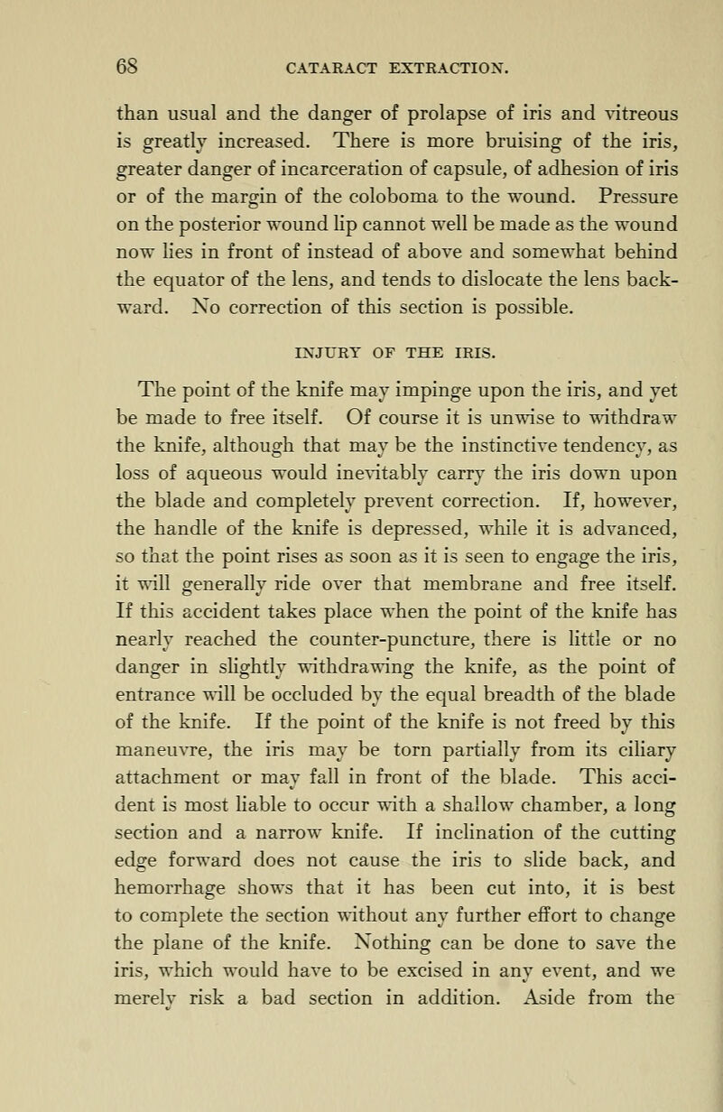 than usual and the danger of prolapse of iris and vitreous is greatly increased. There is more bruising of the iris, greater danger of incarceration of capsule, of adhesion of iris or of the margin of the coloboma to the wound. Pressure on the posterior wound lip cannot well be made as the wound now lies in front of instead of above and somewhat behind the equator of the lens, and tends to dislocate the lens back- ward. No correction of this section is possible. INJURY OF THE IRIS. The point of the knife may impinge upon the iris, and yet be made to free itself. Of course it is unwise to withdraw the knife, although that may be the instinctive tendency, as loss of aqueous would inevitably carry the iris down upon the blade and completely prevent correction. If, however, the handle of the knife is depressed, while it is advanced, so that the point rises as soon as it is seen to engage the iris, it will generally ride over that membrane and free itself. If this accident takes place when the point of the knife has nearly reached the counter-puncture, there is little or no danger in slightly withdrawing the knife, as the point of entrance will be occluded by the equal breadth of the blade of the knife. If the point of the knife is not freed by this maneuvre, the iris may be torn partially from its ciliary attachment or may fall in front of the blade. This acci- dent is most liable to occur with a shallow chamber, a long section and a narrow knife. If inclination of the cutting edge forward does not cause the iris to slide back, and hemorrhage shows that it has been cut into, it is best to complete the section without any further effort to change the plane of the knife. Nothing can be done to save the iris, which would have to be excised in any event, and we merelv risk a bad section in addition. Aside from the