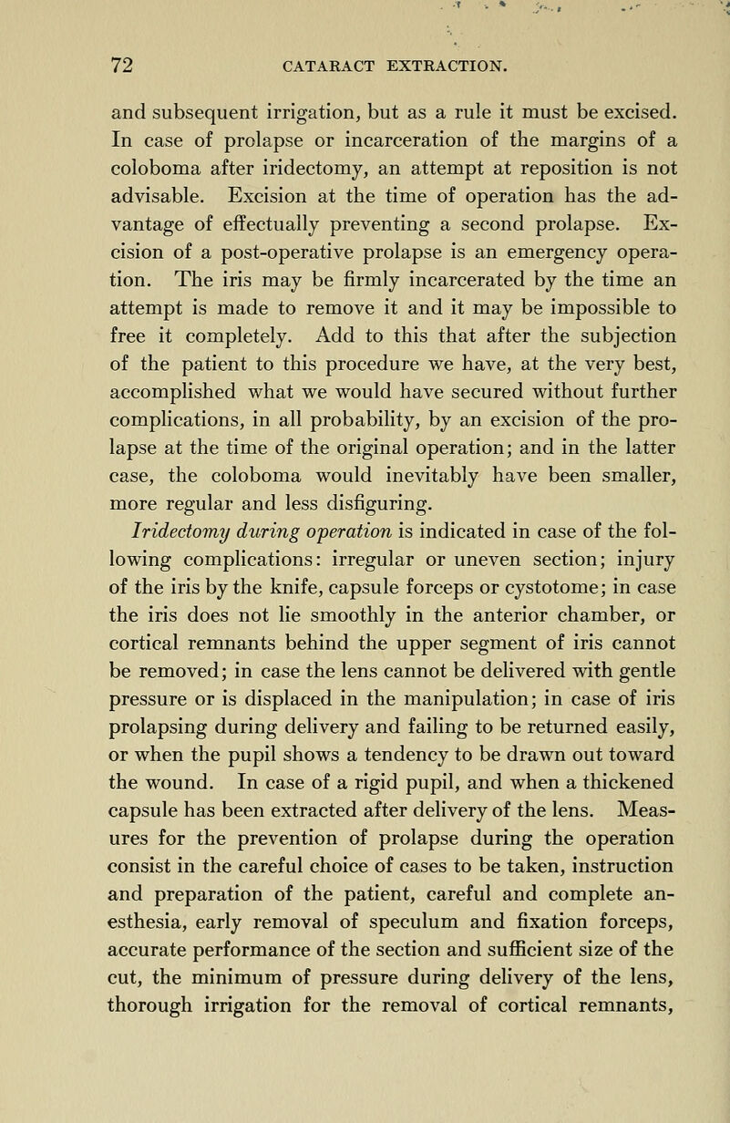 and subsequent irrigation, but as a rule it must be excised. In case of prolapse or incarceration of the margins of a coloboma after iridectomy, an attempt at reposition is not advisable. Excision at the time of operation has the ad- vantage of effectually preventing a second prolapse. Ex- cision of a post-operative prolapse is an emergency opera- tion. The iris may be firmly incarcerated by the time an attempt is made to remove it and it may be impossible to free it completely. Add to this that after the subjection of the patient to this procedure we have, at the very best, accomplished what we would have secured without further complications, in all probability, by an excision of the pro- lapse at the time of the original operation; and in the latter case, the coloboma would inevitably have been smaller, more regular and less disfiguring. Iridectomy during operation is indicated in case of the fol- lowing complications: irregular or uneven section; injury of the iris by the knife, capsule forceps or cystotome; in case the iris does not lie smoothly in the anterior chamber, or cortical remnants behind the upper segment of iris cannot be removed; in case the lens cannot be delivered with gentle pressure or is displaced in the manipulation; in case of iris prolapsing during delivery and failing to be returned easily, or when the pupil shows a tendency to be drawn out toward the wound. In case of a rigid pupil, and when a thickened capsule has been extracted after delivery of the lens. Meas- ures for the prevention of prolapse during the operation consist in the careful choice of cases to be taken, instruction and preparation of the patient, careful and complete an- esthesia, early removal of speculum and fixation forceps, accurate performance of the section and sufficient size of the cut, the minimum of pressure during delivery of the lens, thorough irrigation for the removal of cortical remnants,