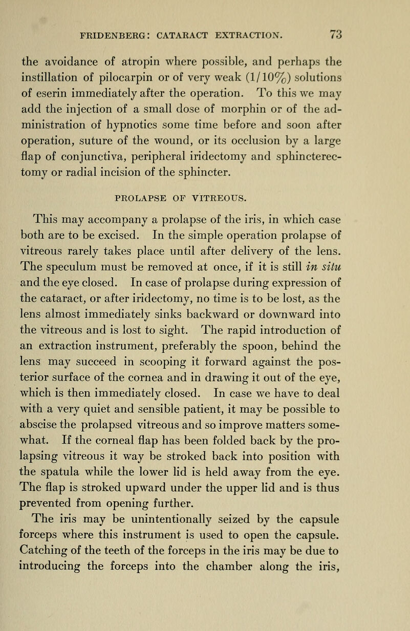 the avoidance of atropin where possible, and perhaps the instillation of pilocarpin or of very weak (1/10%) solutions of eserin immediately after the operation. To this we may add the injection of a small dose of morphin or of the ad- ministration of hypnotics some time before and soon after operation, suture of the wound, or its occlusion by a large flap of conjunctiva, peripheral iridectomy and sphincterec- tomy or radial incision of the sphincter. PROLAPSE OF VITREOUS. This may accompany a prolapse of the iris, in which case both are to be excised. In the simple operation prolapse of vitreous rarely takes place until after delivery of the lens. The speculum must be removed at once, if it is still in situ and the eye closed. In case of prolapse during expression of the cataract, or after iridectomy, no time is to be lost, as the lens almost immediately sinks backward or downward into the vitreous and is lost to sight. The rapid introduction of an extraction instrument, preferably the spoon, behind the lens may succeed in scooping it forward against the pos- terior surface of the cornea and in drawing it out of the eye, which is then immediately closed. In case we have to deal with a very quiet and sensible patient, it may be possible to abscise the prolapsed vitreous and so improve matters some- what. If the corneal flap has been folded back by the pro- lapsing vitreous it way be stroked back into position with the spatula while the lower lid is held away from the eye. The flap is stroked upward under the upper lid and is thus prevented from opening further. The iris may be unintentionally seized by the capsule forceps where this instrument is used to open the capsule. Catching of the teeth of the forceps in the iris may be due to introducing the forceps into the chamber along the iris,