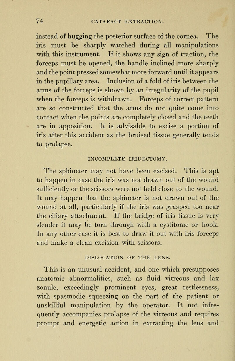instead of hugging the posterior surface of the cornea. The iris must be sharply watched during all manipulations with this instrument. If it shows any sign of traction, the forceps must be opened, the handle inclined more sharply and the point pressed somewhat more forward until it appears in the pupillary area. Inclusion of a fold of iris between the arms of the forceps is shown by an irregularity of the pupil when the forceps is withdrawn. Forceps of correct pattern are so constructed that the arms do not quite come into contact when the points are completely closed and the teeth are in apposition. It is advisable to excise a portion of iris after this accident as the bruised tissue generally tends to prolapse. INCOMPLETE IRIDECTOMY. The sphincter may not have been excised. This is apt to happen in case the iris was not drawn out of the wound sufficiently or the scissors were not held close to the wound. It may happen that the sphincter is not drawn out of the wound at all, particularly if the iris was grasped too near the ciliary attachment. If the bridge of iris tissue is very slender it may be torn through with a cystitome or hook. In any other case it is best to draw it out with iris forceps and make a clean excision with scissors. DISLOCATION OF THE LENS. This is an unusual accident, and one which presupposes anatomic abnormalities, such as fluid vitreous and lax zonule, exceedingly prominent eyes, great restlessness, with spasmodic squeezing on the part of the patient or unskillful manipulation by the operator. It not infre- quently accompanies prolapse of the vitreous and requires prompt and energetic action in extracting the lens and