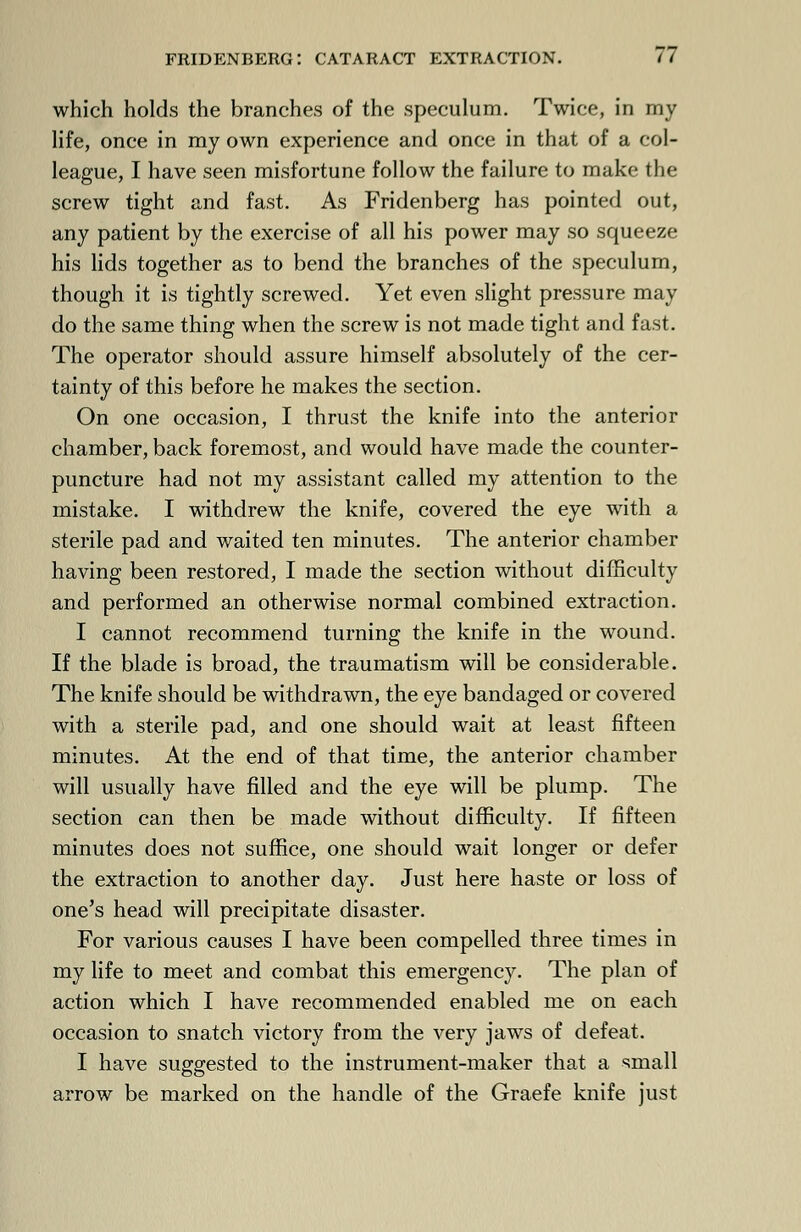 which holds the branches of the speculum. Twice, in my life, once in my own experience and once in that of a col- league, I have seen misfortune follow the failure to make the screw tight and fast. As Fridenberg has pointed out, any patient by the exercise of all his power may so squeeze his lids together as to bend the branches of the speculum, though it is tightly screwed. Yet even slight pressure may do the same thing when the screw is not made tight and fast. The operator should assure himself absolutely of the cer- tainty of this before he makes the section. On one occasion, I thrust the knife into the anterior chamber, back foremost, and would have made the counter- puncture had not my assistant called my attention to the mistake. I withdrew the knife, covered the eye with a sterile pad and waited ten minutes. The anterior chamber having been restored, I made the section without difficulty and performed an otherwise normal combined extraction. I cannot recommend turning the knife in the wound. If the blade is broad, the traumatism will be considerable. The knife should be withdrawn, the eye bandaged or covered with a sterile pad, and one should wait at least fifteen minutes. At the end of that time, the anterior chamber will usually have filled and the eye will be plump. The section can then be made without difficulty. If fifteen minutes does not suffice, one should wait longer or defer the extraction to another day. Just here haste or loss of one's head will precipitate disaster. For various causes I have been compelled three times in my life to meet and combat this emergency. The plan of action which I have recommended enabled me on each occasion to snatch victory from the very jaws of defeat. I have suggested to the instrument-maker that a small arrow be marked on the handle of the Graefe knife just